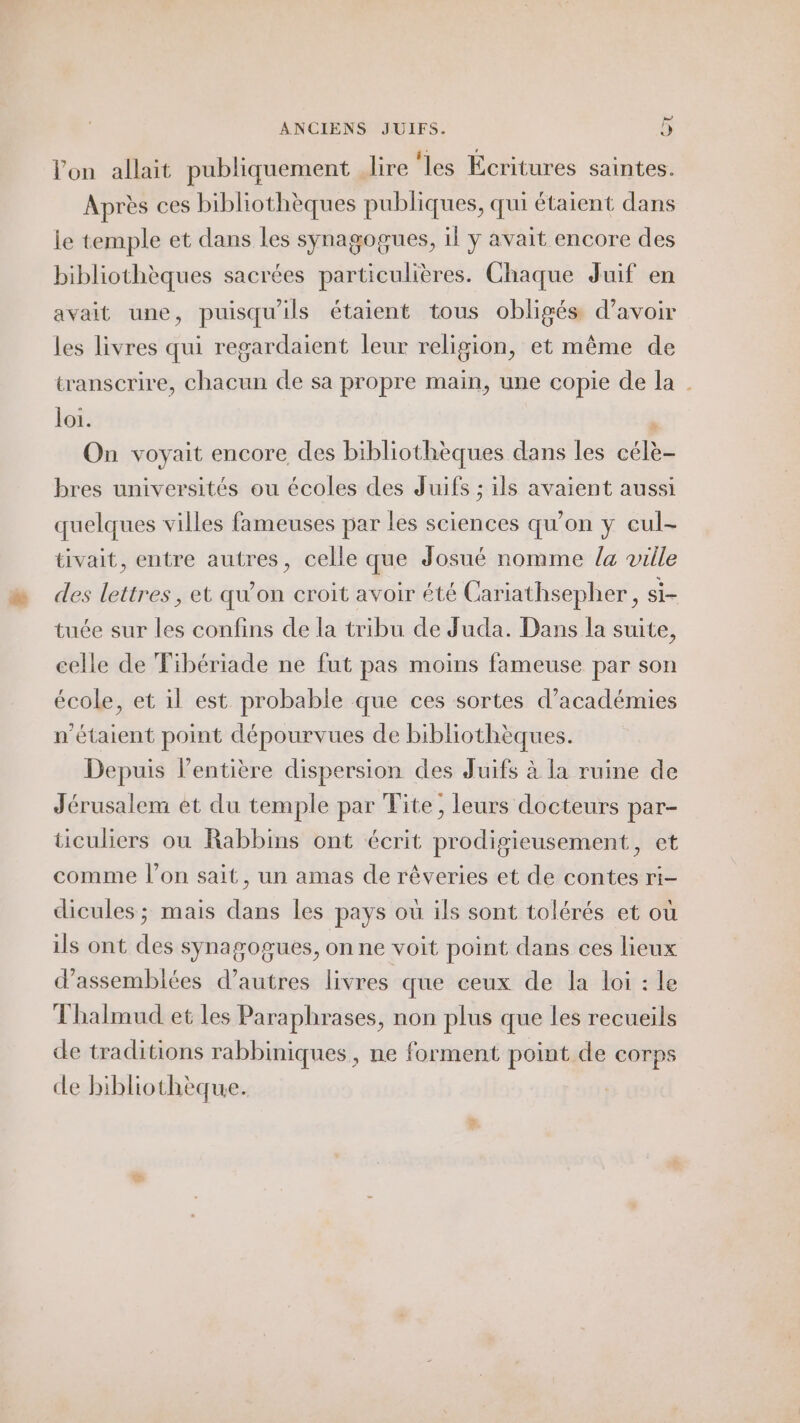 lon allait publiquement lire ‘les Écritures saintes. Après ces bibliothèques publiques, qui étaient dans le temple et dans les synagogues, il y avait encore des bibliothèques sacrées particulières. Chaque Juif en avait une, puisqu'ils étaient tous obligés d’avoir les livres qui regardaient leur religion, et même de transcrire, chacun de sa propre main, une copie de la | loi. à On voyait encore des bibliothèques dans les célè- bres universités ou écoles des Juifs ; ils avaient aussi quelques villes fameuses par les sciences qu'on y cul- tivait, entre autres, celle que Josué nomme /a ville des lettres, et qu’on croit avoir été Cariathsepher, si- tuée sur les confins de la tribu de Juda. Dans la suite, celle de Fibériade ne fut pas moins fameuse par son école, et il est probable que ces sortes d’académies n'étaient point dépourvues de bibliothèques. Depuis l'entière dispersion des Juifs à la ruine de Jérusalem et du temple par Tite, leurs docteurs par- ticuliers ou Rabbins ont écrit prodigieusement, et comme l’on sait, un amas de rêveries et de contes ri- dicules; mais dans les pays où ils sont tolérés et où ils ont des synagogues, on ne voit point dans ces lieux d’assemblées d’autres livres que ceux de la loi : le Thalmud et les Paraphrases, non plus que les recueils de traditions rabbiniques, ne forment point de corps de bibliothèque.