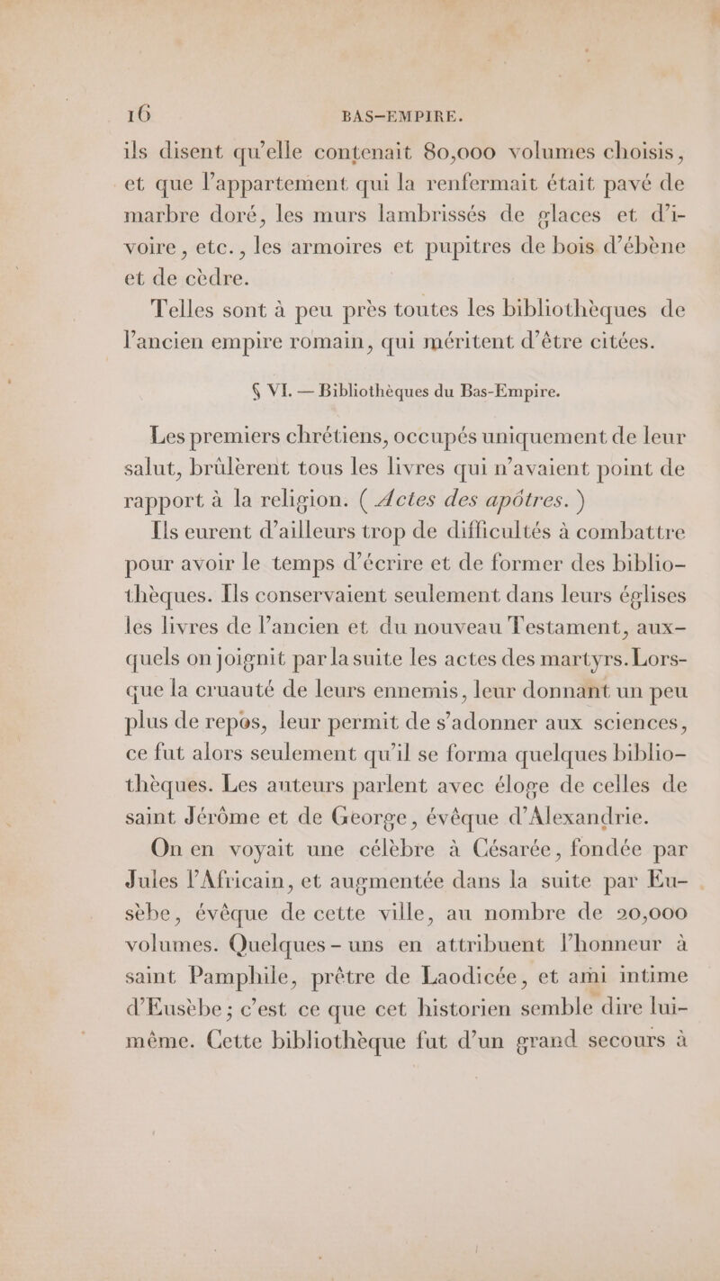 ils disent qu'elle contenait 80,000 volumes choisis, et que l’appartement qui la renfermait était pavé de marbre doré, les murs lambrissés de glaces et d’i- voire , etc., les armoires et pupitres de bois d’ébène et de cèdre. Telles sont à peu près toutes les bibliothèques de l’ancien empire romain, qui méritent d’être citées. Ç VE. — Bibliothèques du Bas-Empire. Les premiers chrétiens, occupés uniquement de leur salut, brülèrent tous les livres qui n’avaient point de rapport à la religion. ( Actes des apôtres. ) Ils eurent d’ailleurs trop de difficultés à combattre pour avoir le temps d'écrire et de former des biblio- thèques. [ls conservaient seulement dans leurs églises les livres de l’ancien et du nouveau Testament, aux- quels on joignit par la suite les actes des martyrs. Lors- que la cruauté de leurs ennemis, leur donnant un peu plus de repos, leur permit de s’adonner aux sciences, ce fut alors seulement qu’il se forma quelques biblio- thèques. Les auteurs parlent avec éloge de celles de saint Jérôme et de George, évêque d'Alexandrie. On en voyait une célèbre à Césarée, fondée par Jules l’Africain, et augmentée dans la suite par Eu- sèbe, évêque de cette ville, au nombre de 20,000 volumes. Quelques - uns en attribuent lhonneur à saint Pamphile, prêtre de Laodicée, et ami intime d'Eusèbe ; c’est ce que cet historien semble dire lui- même. Cette bibliothèque fat d’un grand secours à