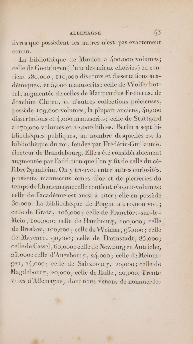 livres que possèdent les autres n’est pas exactement connu. La bibliothèque de Munich a 400,000 volumes; celle de Goettingen (l’une des mieux choisies) en con- tient 280,000 , 110,000 discours et dissertations aca- démiques, et 5,000 manuscrits; celle de Wolfenbut- tel, augmentée de celles de Marquardus Freherus, de Joachim Cluten, et d’autres collections précieuses, possède 109,000 volumes, la plupart anciens, 40,000 dissertations et 4,000 manuscrits ; celle de Stuttgard a 170,000 volumes et 12,000 bibles. Berlin a sept bi- bliothèques publiques, au nombre desquelles est la bibliothèque du roi, fondée par Frédéric-Guillaume, électeur de Brandebourg. Elle a été considérablement augmentée par Paddition que l’on y fit de celle du cé- lèbre Spanheim. On y trouve, entre autres curiosités, plusieurs manuscrits ornés d’or et de pierreries du temps de Charlemagne ;elle contient 160,000 volumes: celle de l'académie est aussi à citer; elle en possède 30,000. La bibliothèque de Prague a 110,000 vol. ; celle de Gratz, 105,000; celle de Francfort-sur-le- Mein, 100,000; celle de Hambourg, 100,000 ; celle de Breslaw, 100,000 ; celle de Weimar, 95,000 ; celle de Mayence, 90,000; celle de Darmstadt, 85,000; celle de Cassel, 60,000; celle de Newburg en Autriche, 25,000; celle d'Augsbourg, 24,000 ; celle de Meinin- gen, 24,000; celle de Saltzbourg, 20,000 ; celle de Magdebourg, 20,000; celle de Halle, 20,000. Trente villes d'Allemagne, dont nous venons de nommer les