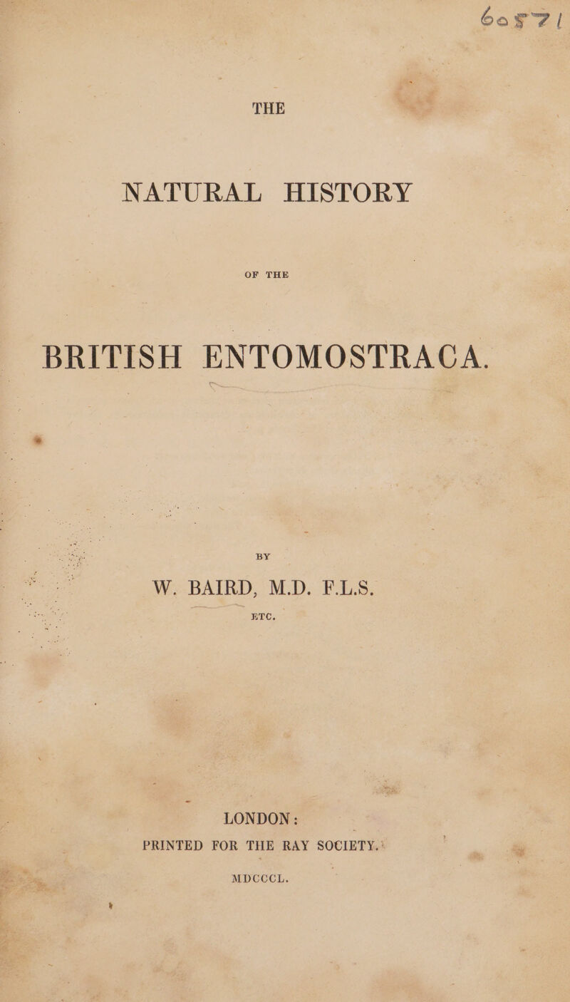 60571 THE NATURAL HISTORY OF THE BRITISH ENTOMOSTRAGA. BY W. BAIRD, M.D. F.L.S. ETC, LONDON: 3 PRINTED FOR THE RAY SOCIETY.’ MDCCCL.