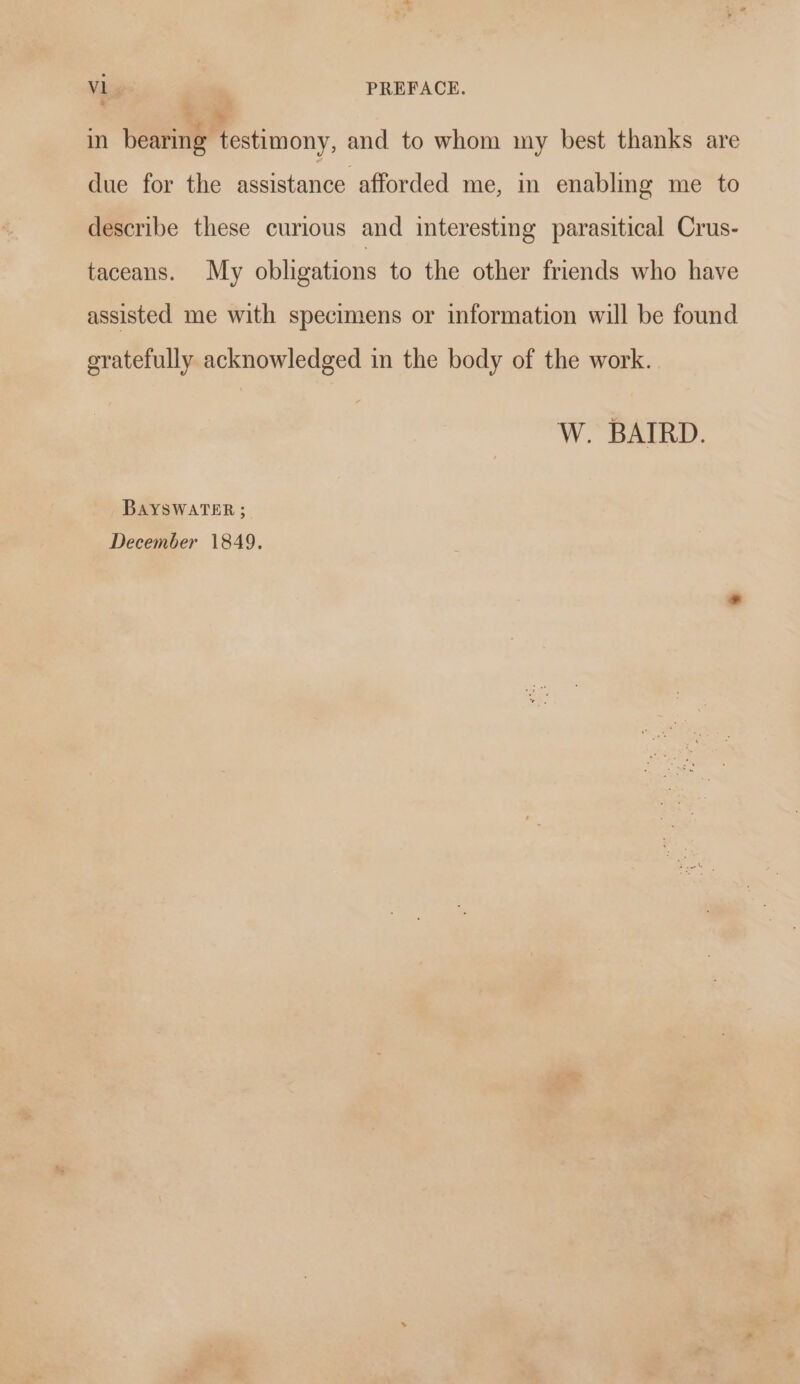 in bearing testimony, and to whom my best thanks are due for the assistance afforded me, in enabling me to describe these curious and interesting parasitical Crus- taceans. My obligations to the other friends who have assisted me with specimens or information will be found gratefully acknowledged in the body of the work. W. BAIRD. BAYSWATER ; December 1849.