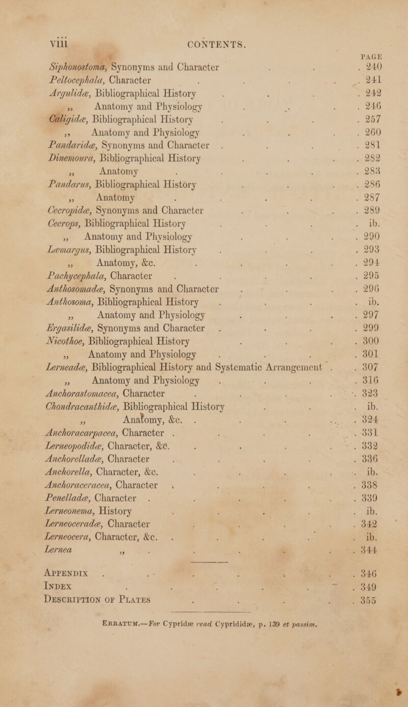 Siphonostoma, Synonyms and Character Peltocephala, Character Argulide, Bibliographical Motor. Gs Anatomy and Physiology Caligide, Bibliographical History » Anatomy and Physiology Pandaride, Synonyms and Character Dinemoura, Bibliographical History Ps Anatomy Pandarus, Bibliographical Hae Fy Anatomy Cecropide, Synonyms and Ginnachee Cecrops, Bibliographical History » Anatomy and Physiology Lemargus, Bibliographical History Anatomy, &amp;c. : Pachycephala, Character Anthosomade, Synonyms and lear. Anthosoma, Bibliographical History 5 Anatomy and Physiology Lirgasilide, Synonyms and Character Nicothoe, Bibliographical History Anatomy and Physiology 39 Anatomy and Physiology Anchorastomacea, Character Chondracanthide, Bibliographical History Fs Anatomy, &amp;e, Anchoracarpacea, Character . Lerneopodida, Character, &amp;¢, Anchorellada, Character Anchorella, Character, &amp;c. Anchoraceracea, Character Penellada, Character Lerneonema, History Lerneocerade, Character Lerneocera, Character, &amp;c. Lernea - 39 APPENDIX INDEX DESCRIPTION OF Pane ERRATUM.— For Cypride read Cypridide, p. 139 et passim. PAGE ib. ib. ib. ib. ib. ib.