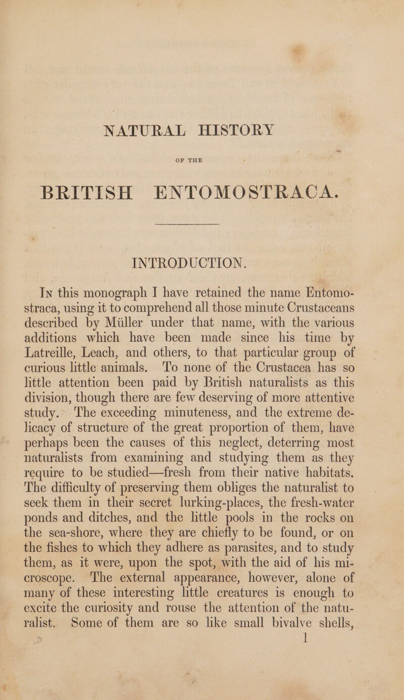 NATURAL HISTORY OF THE BRITISH ENTOMOSTRACA. INTRODUCTION. In this monograph I have retained the name Entomo- straca, using it to comprehend all those minute Crustaceans described by Miller under that name, with the various additions which have been made since his time by Latreille, Leach, and others, to that particular group of curious little animals. ‘To none of the Crustacea has so little attention been paid by British naturalists as this division, though there are few deserving of more attentive study.: The exceeding minuteness, and the extreme de- licacy of structure of the great proportion of them, have perhaps been the causes of this neglect, deterrmg most naturalists from examining and studymg them as they require to be studied—tfresh from their native habitats. The difficulty of preserving them obliges the naturalist to seek them in their secret lurking-places, the fresh-water ponds and ditches, and the little pools in the rocks on the sea-shore, where they are chiefly to be found, or on the fishes to which they adhere as parasites, and to study them, as it were, upon the spot, with the aid of his mi- croscope. ‘The external appearance, however, alone of many of these interesting little creatures is enough to excite the curiosity and rouse the attention of the natu- ralist. Some of them are so like small bivalve shells,