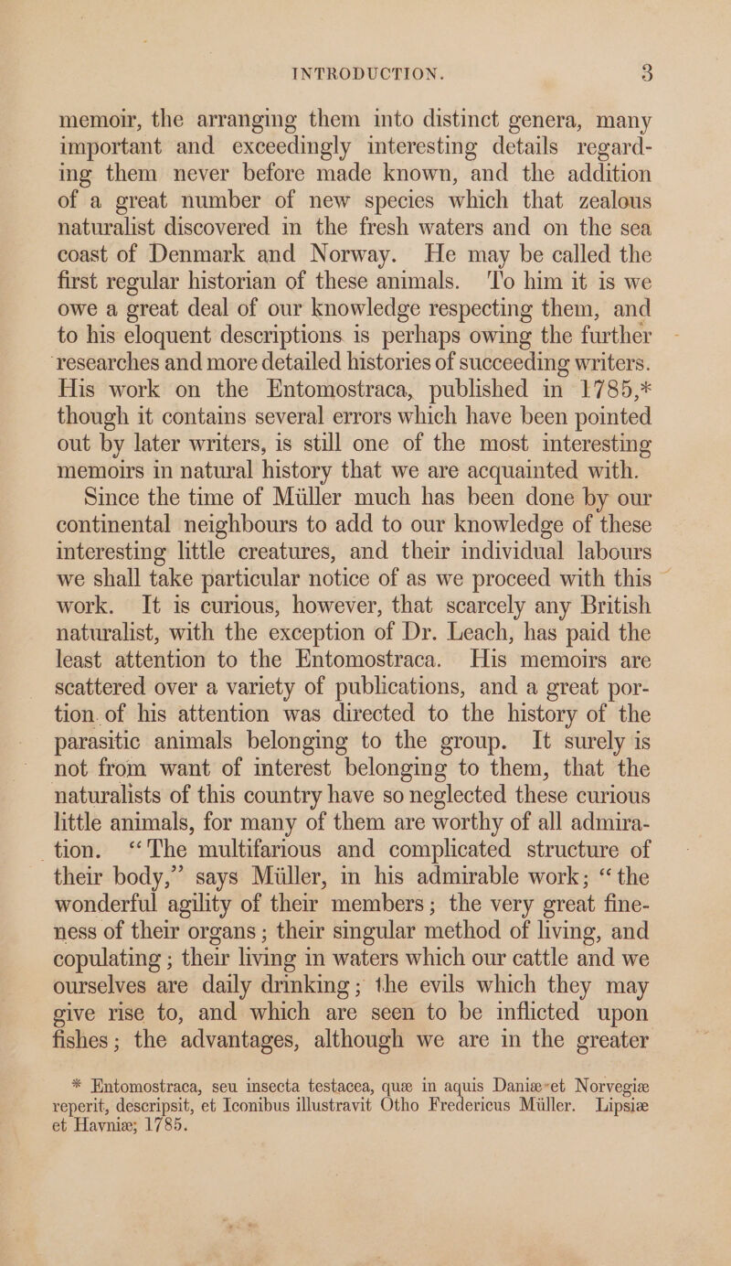 memoir, the arranging them into distinct genera, many important and exceedingly interesting details regard- ing them never before made known, and the addition of a great number of new species which that zealous naturalist discovered in the fresh waters and on the sea coast of Denmark and Norway. He may be called the first regular historian of these animals. ‘T’o him it is we owe a great deal of our knowledge respecting them, and to his eloquent descriptions is perhaps owing the further ‘researches and more detailed histories of succeeding writers. His work on the Entomostraca, published in 1785,* though it contains several errors which have been pointed out by later writers, is still one of the most interesting memoirs in natural history that we are acquainted with. Since the time of Miller much has been done by our continental neighbours to add to our knowledge of these interesting little creatures, and their individual labours we shall take particular notice of as we proceed with this ~ work. It is curious, however, that scarcely any British naturalist, with the exception of Dr. Leach, has paid the least attention to the Entomostraca. His memoirs are scattered over a variety of publications, and a great por- tion. of his attention was directed to the history of the parasitic animals belonging to the group. It surely is not from want of interest belonging to them, that the naturalists of this country have so neglected these curious little animals, for many of them are worthy of all admira- tion. ‘The multifarious and complicated structure of their body,” says Miller, in his admirable work; “the wonderful agility of their members; the very oreat fine- ness of their organs ; their smgular method of living, and copulating ; their living in waters which our cattle and we ourselves are daily drinking; the evils which they may give rise to, and which are seen to be inflicted upon fishes; the advantages, although we are in the greater * Hntomostraca, seu insecta testacea, quee in aquis Danie-et Norvegiae reperit, descripsit, et Iconibus illustravit Otho Fredericus Miller. Lipsize et Haynie; 1785.
