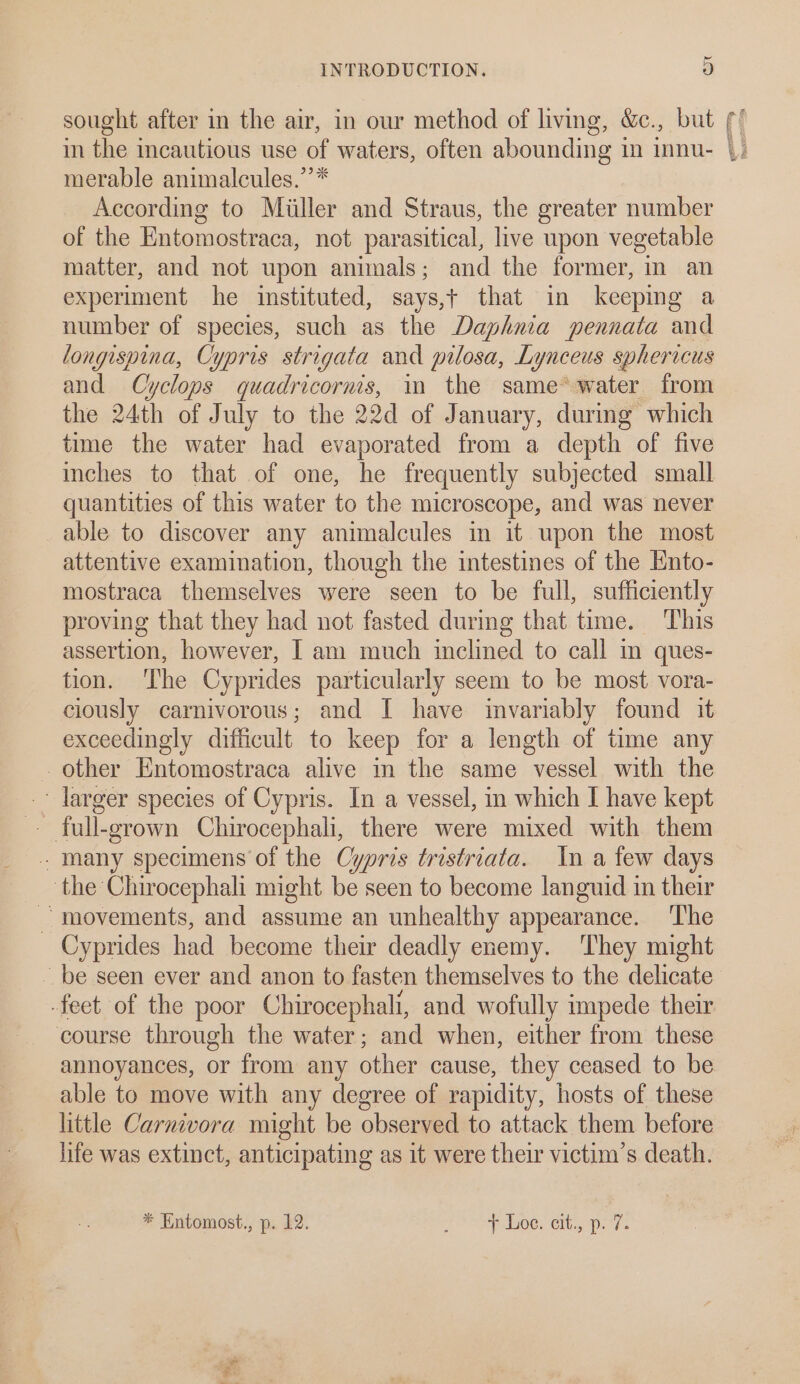 sought after in the air, in our method of living, &amp;c., but in the incautious use of waters, often abounding in innu- merable animalcules.”* According to Miiller and Straus, the greater number of the Entomostraca, not parasitical, live upon vegetable matter, and not upon animals; and the former, in an experiment he instituted, says,t that in keeping a number of species, such as the Daphnia pennata and longispina, Cypris strigata and pilosa, Lynceus sphericus and Cyclops quadricorms, i the same*water from the 24th of July to the 22d of January, during which time the water had evaporated from a depth of five inches to that of one, he frequently subjected small quantities of this water to the microscope, and was never able to discover any animalcules in it upon the most attentive examination, though the intestines of the Ento- mostraca themselves were seen to be full, sufficiently proving that they had not fasted during that time. This assertion, however, I am much inclined to call m ques- tion. ‘The Cyprides particularly seem to be most vora- ciously carnivorous; and I have invariably found it exceedingly difficult to keep for a length of time any other Entomostraca alive in the same vessel with the ' larger species of Cypris. In a vessel, in which I have kept many specimens of the Cypris tristriata. In a few days the Chirocephali might be seen to become languid in their movements, and assume an unhealthy appearance. ‘The Cyprides had become their deadly enemy. ‘They might course through the water; and when, either from these annoyances, or from any other cause, they ceased to be able to move with any degree of rapidity, hosts of these little Carnivora might be observed to attack them before life was extinct, anticipating as it were their victim’s death. * Entomost., p. 12. PS AE DWOe. Clb. ats REST aay Peers