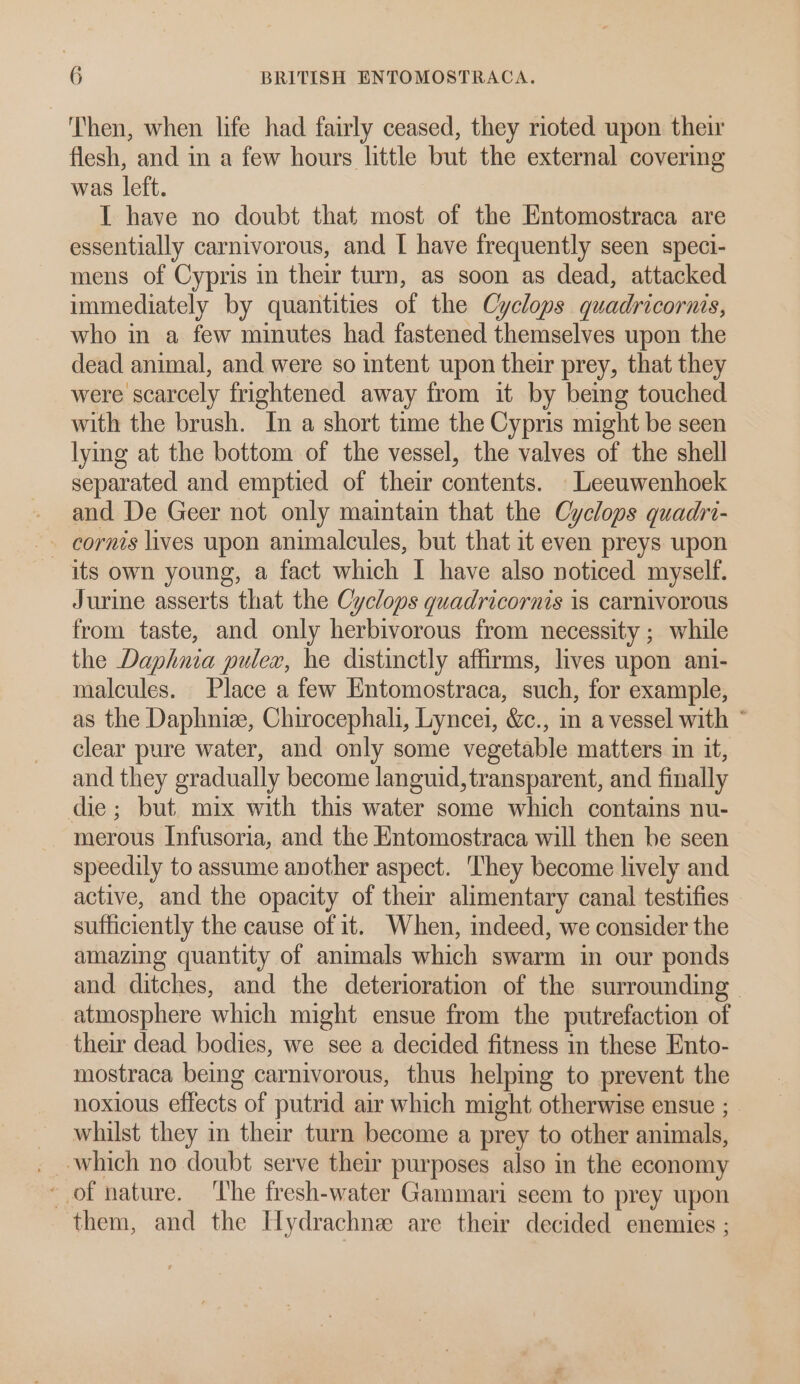 Then, when life had fairly ceased, they rioted upon their flesh, and in a few hours little but the external covering was left. I have no doubt that most of the Entomostraca are essentially carnivorous, and [ have frequently seen speci- mens of Cypris in their turn, as soon as dead, attacked immediately by quantities of the Cyclops quadricorais, who in a few minutes had fastened themselves upon the dead animal, and were so intent upon their prey, that they were scarcely frightened away from it by bemg touched with the brush. In a short time the Cypris might be seen lymg at the bottom of the vessel, the valves of the shell separated and emptied of their contents. Leeuwenhoek and De Geer not only maintain that the Cyclops quadri- its own young, a fact which I have also noticed myself. Jurine asserts that the Cyclops quadricornis is carnivorous from taste, and only herbivorous from necessity ; while the Daphnia pulex, he distinctly affirms, lives upon ani- malcules. Place a few Entomostraca, such, for example, as the Daphnize, Chirocephali, Lyncei, &amp;c., in a vessel with * clear pure water, and only some vegetable matters in it, and they gradually become languid, transparent, and finally die; but mix with this water some which contains nu- merous Infusoria, and the Entomostraca will then be seen speedily to assume another aspect. ‘They become lively and active, and the opacity of their alimentary canal testifies sufficiently the cause of it. When, indeed, we consider the amazing quantity of animals which swarm in our ponds and ditches, and the deterioration of the surrounding — atmosphere which might ensue from the putrefaction of their dead bodies, we see a decided fitness in these Ento- mostraca being carnivorous, thus helpmg to prevent the noxious effects of putrid air which might otherwise ensue ;_ - whilst they in their turn become a prey to other animals, _ which no doubt serve their purposes also in the economy * of nature. The fresh-water Gammari seem to prey upon them, and the Hydrachne are their decided enemies ;