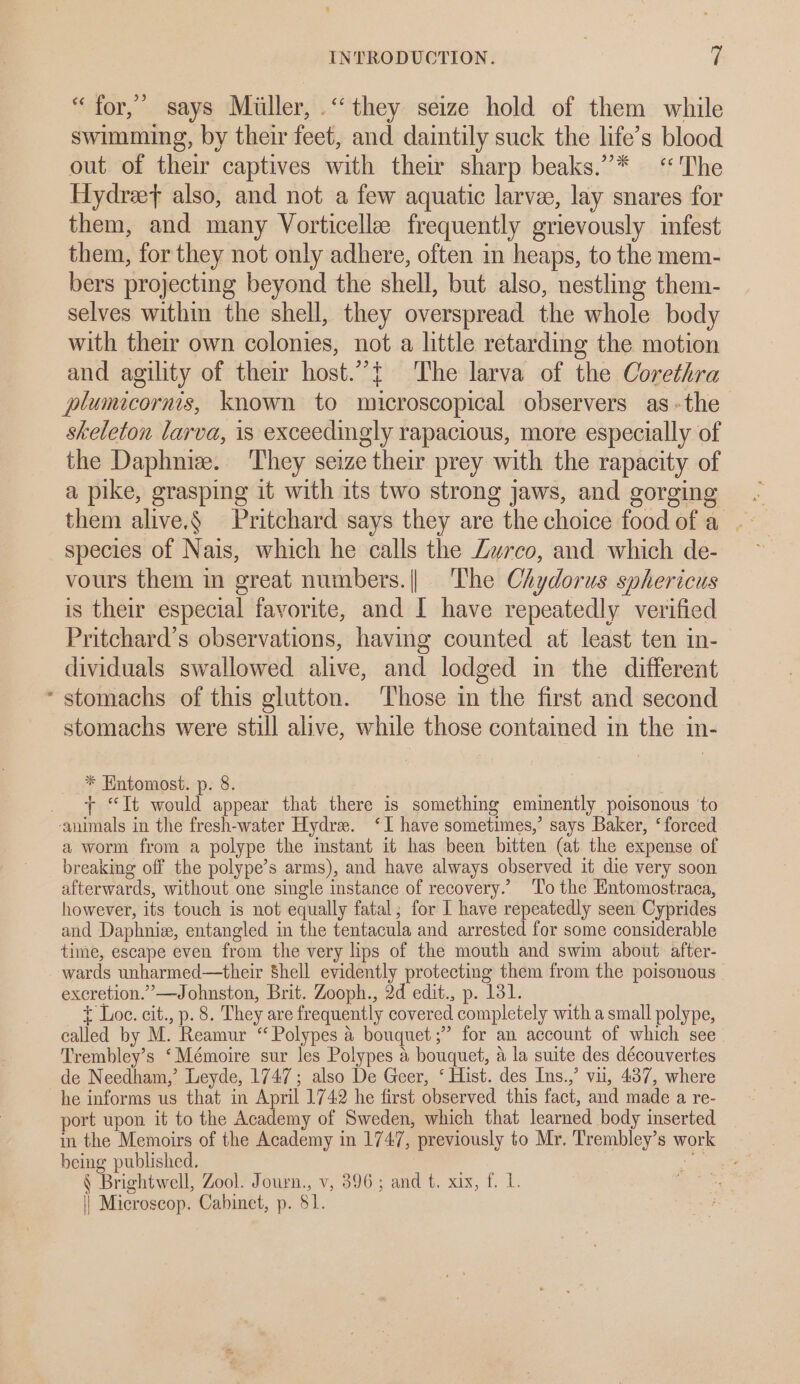 “ for,’ says Miiller, .‘‘ they seize hold of them while swimming, by their feet, and daintily suck the life’s blood out of their captives with their sharp beaks.”* “The Hydreef also, and not a few aquatic larvee, lay snares for them, and many Vorticelle frequently grievously infest them, for they not only adhere, often in heaps, to the mem- bers projecting beyond the shell, but also, nestling them- selves within the shell, they overspread the whole body with their own colonies, not a little retarding the motion and agility of their host.”{ The larva of the Corethra plumicornis, known to microscopical observers as -the skeleton larva, is exceedingly rapacious, more especially of the Daphnie. They seize their prey with the rapacity of a pike, grasping it with its two strong jaws, and gorging them alive.§ Pritchard says they are the choice food of a species of Nais, which he calls the Zwrco, and which de- vours them in great numbers.|| The Chydorus sphericus is their especial favorite, and I have repeatedly verified Pritchard’s observations, having counted at least ten in- dividuals swallowed alive, and lodged in the different * stomachs of this glutton. Those in the first and second stomachs were still alive, while those contained in the in- * Hntomost. p. 8. _ + “It would appear that there is something eminently poisonous ‘to ‘animals in the fresh-water Hydre. ‘I have sometimes,’ says Baker, ‘forced a worm from a polype the instant it has been bitten (at the expense of breaking off the polype’s arms), and have always observed it die very soon afterwards, without one single instance of recovery.’ ‘To the Entomostraca, however, its touch is not equally fatal; for I have repeatedly seen Cyprides and Daphniz, entangled in the tentacula and arrested for some considerable time, escape even from the very lips of the mouth and swim about. after- wards unharmed—their Shell evidently protecting them from the poisonous excretion.” —Johnston, Brit. Zooph., 2d edit., p. 131. t Loe. cit., p. 8. They are frequently covered completely with a small polype, called by M. Reamur “ Polypes a bouquet ;” for an account of which see Trembley’s ‘Mémoire sur les Polypes a bouquet, a la suite des découvertes de Needham,’ Leyde, 1747; also De Geer, ‘ Hist. des Ins.,’ vil, 437, where he informs us that in April 1742 he first observed this fact, and made a re- port upon it to the Academy of Sweden, which that learned body inserted in the Memoirs of the Academy in 1747, previously to Mr. Trembley’s work being published. a. cig § Brightwell, Zool. Journ., v, 396; and t. xix, f. 1. || Microscop. Cabinet, p. 81.