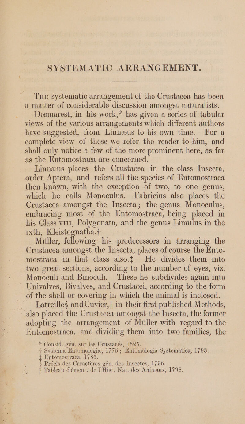 SYSTEMATIC ARRANGEMENT. ‘'uE systematic arrangement of the Crustacea has been a matter of considerable discussion amongst naturalists. Desmarest, in his work,* has given a series of tabular views of the various arrangements which different authors have suggested, from Linneeus to his own time. For a complete view of these we refer the reader to him, and shall only notice a few of the more prominent here, as far as the Entomostraca are concerned. Linneeus places the Crustacea in the class Insecta, order Aptera, and refers all the species of Entomostraca then known, with the exception of two, to one genus, which he calls Monoculus. Fabricius also places the Crustacea amongst the Insecta; the genus Monoculus, embracing most of the Entomostraca, bemg placed in his Class vit, Polygonata, and the genus Limulus in the ixth, Kleistoonatha. +t Miiller, following his predecessors in arranging the Crustacea amongst the Insecta, places of course the Ento- mostraca in that class also.t He divides them into two great sections, according to the number of eyes, viz. ~Monoculi and Binoculi. ‘These he subdivides again into - Univalves, Bivalves, and Crustacei, according to the form of the shell or covermg in which the animal is inclosed. — Latreille$ and Cuvier, || in their first published Methods, adopting the arrangement of Miller with regard to the Kntomostraca, and dividing them into two families, the * Consid, gén. sur les Crustacés, 1825. + Systema Entomologie, 1775 ; Entomologia Systematica, 1793. + Entomostraca, 1785. N Précis des Caracteres gén. des Insectes, 1796. || Tableau élément. de ? Hist. Nat. des Animaux, 1798.