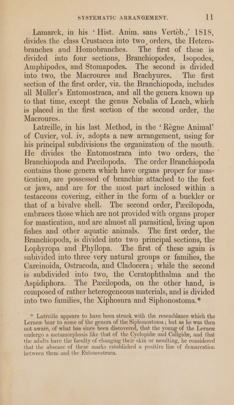 Lamarck, in his ‘ Hist. Anim. sans Verteb.,’ 1818, divides the class Crustacea into two, orders, the Hetero- branches and Homobranches. ‘The first of these is divided into four sections, Branchiopodes, Isopodes, Amphipodes, and Stomapodes. The second is divided into two, the Macroures and Brachyures. ‘The first section of the first order, viz. the Branchiopoda, includes all Miiller’s Entomostraca, and all the genera known up to that time, except the genus Nebalia of Leach, which is placed in the first section of the second order, the Macroures. Latreille, in his last Method, in the ‘ Régne Animal’ of Cuvier, vol. iv, adopts a new arrangement, using for his principal subdivisions the organization of the mouth. He divides the Entomostraca into two orders, the © Branchiopoda and Peecilopoda. The order Branchiopoda contains those genera which have organs proper for mas- tication, are possessed of branchie attached to the feet or jaws, and are for the most part inclosed within a testaceous covering, either in the form of a buckler or that of a bivalve shell. The second order, Peecilopoda, embraces those which are not provided with organs proper for mastication, and are almost all parasitical, ivmg upon fishes and other-aquatic animals. The first order, the Branchiopoda, is divided into two principal sections, the Lophyropa and Phyllopa. The first of these again is subivided into three very natural groups or families, the ~ Carcinoida, Ostracoda, and Cladocera; while the second is. subdivided into two, the Ceratophthalma and the -Aspidiphora. The Peecilopoda, on the other hand, is composed of rather heterogeneous materials, and is divided - into two families, the Xiphosura and Siphonostoma.* - * Latreille appears to have been struck with the resemblance which the Lernez bear to some of the genera of the Siphonostoma; but as he was then ‘not aware, of what has since been discovered, that the young of the Lernes undergo a metamorphosis like that of the Cyclopide and Caligide, and that the adults have the faculty of changing their skin or moulting, he considered that the absence of these marks established a positive line of demarcation between them and the Kntomostraca.