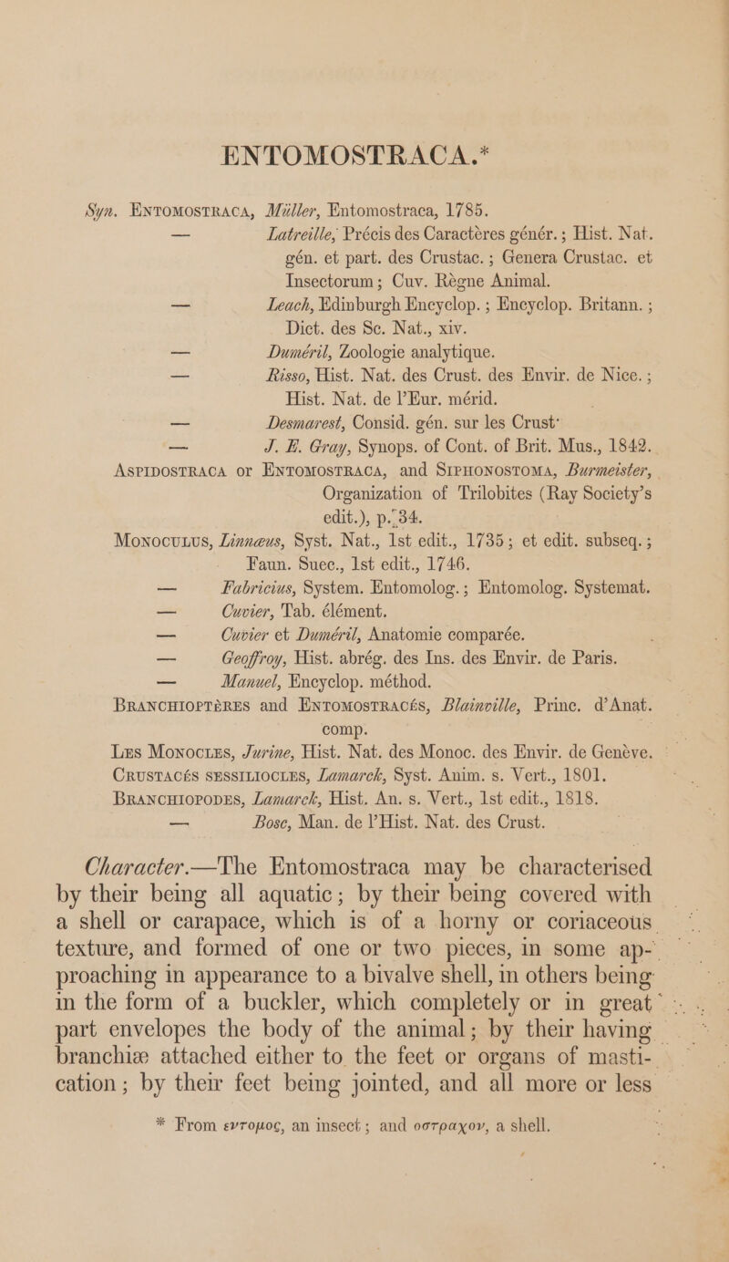 ENTOMOSTRACA.* —, Latreille, Précis des Caractéres génér.; Hist. Nat. gén. et part. des Crustac. ; Genera Crustac. et Insectorum; Cuv. Regne Animal. Leach, Edinburgh Encyclop. ; Encyclop. Britann. ; Dict. des Sc. Nat., xiv. Duméril, Zoologie analytique. Risso, Hist. Nat. des Crust. des Envir. de Nice. ; Hist. Nat. de Eur. mérid. Desmarest, Consid. gén. sur les Crust’ J. H. Gray, Synops. of Cont. of Brit. Mus., 1842. Organization of Trilobites (Ray Society’s edit.), p..34. Faun. Suec., Ist edit., 1746. Fabricius, System. Entomolog.; Entomolog. Systemat. Cuvier, Tab. élément. Cuvier et Duméril, Anatomie comparée. Geoffroy, Hist. abrég. des Ins. des Envir. de Paris. Manuel, Encyclop. méthod. comp. — Bosc, Man. de Hist. Nat. des Crust.