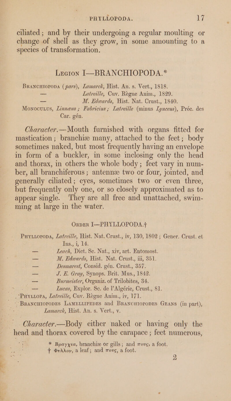 . = PHYLLOPODA. sy ciliated ; and by their undergoing a regular moulting or change of shell as they grow, in some amounting to a species of transformation. Lretion I—~BRANCHIOPODA.* BRANCHTIOPODA (pars), Lamarck, Hist. An. s. Vert., 1818. —_ Latreille, Cuv. Régne Anim., 1829. — M. Edwards, Hist. Nat. Crust., 1840. Monocuuus, Linneus ; Fabricius; Latreille (mimus Lynceus), Préc. des Car. gén. Character.—Mouth furnished with organs fitted for mastication ; branchize many, attached to the feet; body sometimes naked, but most frequently having an envelope in form of a buckler, in some inclosing only the head and thorax, in others the whole body; feet vary in num- ber, all branchiferous ; antennee two or four, jointed, and generally ciliated; eyes, sometimes two or even three, but frequently only one, or so closely approximated as to appear single. They are all free and unattached, swim- ming at large in the water. OrpER I—PHYLLOPODA.+ B reaneoadl Latreille, Hist. Nat. Casts iv, 130, 1802; Gener. Crust. et — Leach, Dict. Se. Nat., xiv, art. Entomost. a M. Edwards, Hist. Nat. Crust., iti, 351. — Desmarest, Consid. gén. Crust., 357. —_ J. HE. Gray, Synops. Brit. Mus., 1842. — Burmeister, Organiz. of Trilobites, 34. — Iucas, Explor. Se. de VAlgérie, Crust., 81. ae re Latreille, Cuv. Regne Anim., iv, 171. - BRANCHIOPODES LAMELLIPEDES and Beane HIOPODES GEANS (in part), Lamarck, Hist. An. s. Vert., v. | Character.—Body either naked or having only the * Boayxea, branchie or gills; and zovg, a foot. + @vddov, a leaf; and zovg, a foot. 2