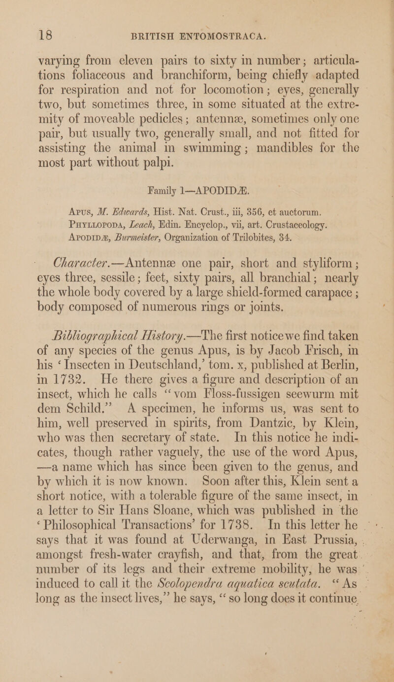 varying from eleven pairs to sixty in number ; articula- tions foliaceous and branchiform, bemg chiefly adapted for respiration and not for locomotion; eyes, generally two, but sometimes three, in some situated at the extre- mity of moveable pedicles ; antenne, sometimes only one pair, but usually two, generally small, and not fitted for assisting the animal m swimming; mandibles for the most part without palpi. Family 1—APODIDA. Apus, WM. Edwards, Hist. Nat. Crust., ii, 856, et auctorum. Puyxtiopropa, Leach, Edin. Encyclop., vii, art. Crustaceology. Avopipa, Burmeister, Organization of Trilobites, 34. Character.—Antennee one pair, short and styliform ; eyes three, sessile ; feet, sixty pairs, all branchial; nearly the whole body covered by a large shield-formed carapace ; body composed of numerous rings or joints, Bibliographical History.—The first notice we find taken of any species of the genus Apus, is by Jacob Frisch, in his ‘ Insecten in Deutschland,’ tom. x, published at Berlin, in 1732. He there gives a figure and description of an insect, which he calls “vom Floss-fussigen seewurm mit dem Schild.” A specimen, he informs us, was sent to him, well preserved in spirits, from Dantzic, by Klein, who was then secretary of state. In this notice he indi- cates, though rather vaguely, the use of the word Apus, —a name which has since been given to the genus, and by which it is now known. Soon after this, Klein sent a short notice, with a tolerable figure of the same insect, in a letter to Sir Hans Sloane, which was published in tlie says that it was found at Uderwanga, in Hast Prussia, . amongst fresh-water crayfish, and that, from the great. number of its legs and their extreme mobility, he was ©. induced to call it the Scolopendra aquatica scutata. “As - long as the insect lives,”’ he says, ‘‘ so long does it continue,