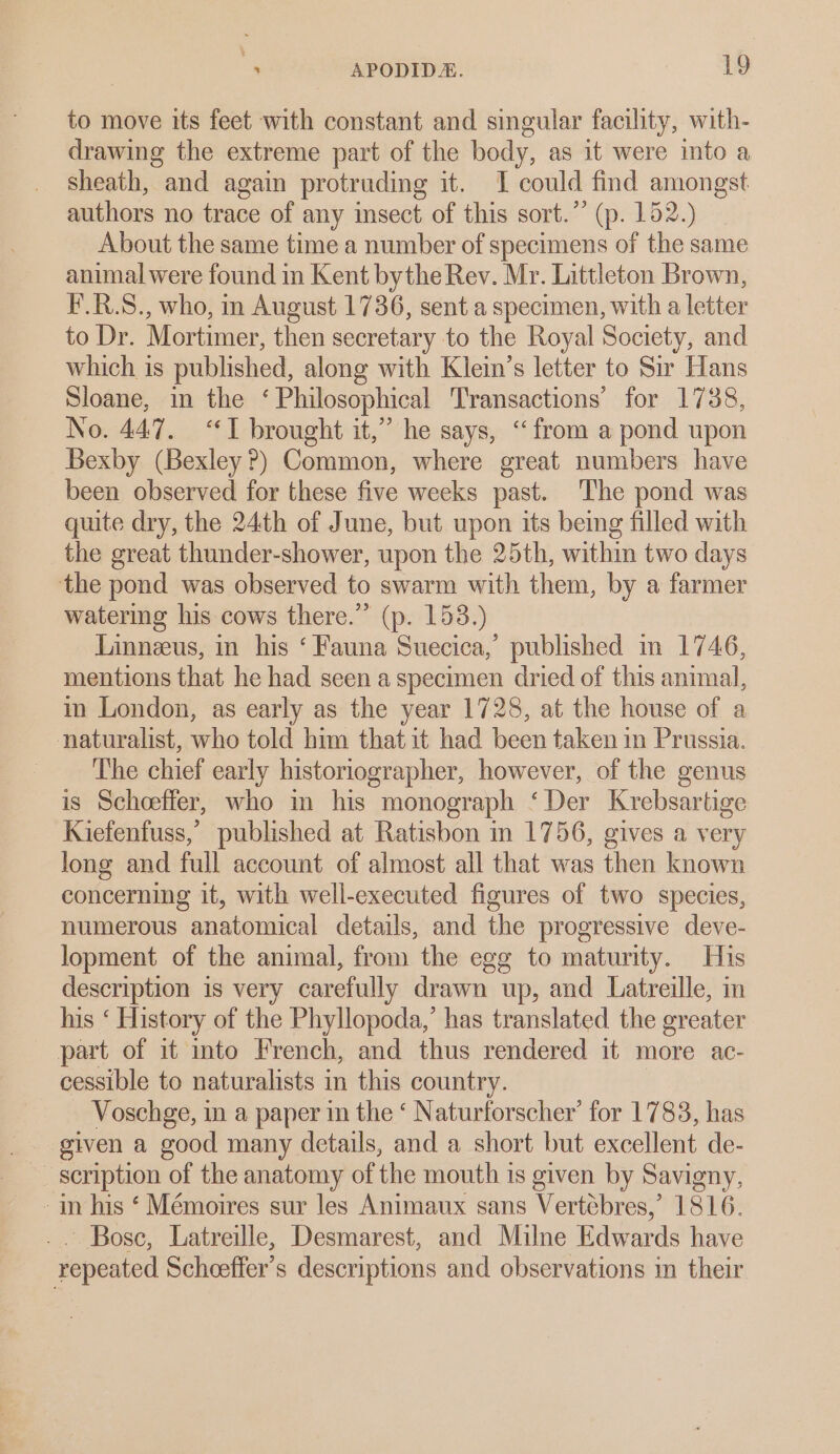 to move its feet with constant and singular facility, with- drawing the extreme part of the body, as it were into a sheath, and again protruding it. I could find amongst authors no trace of any insect of this sort.” (p. 152.) About the same time a number of specimens of the same animal were found in Kent bythe Rev. Mr. Littleton Brown, F.R.S., who, in August 1736, sent a specimen, with a letter to Dr. Mortimer, then secretary to the Royal Society, and which is published, along with Klein’s letter to Sir Hans Sloane, in the ‘Philosophical Transactions’ for 1738, No. 447. “I brought it,” he says, “from a pond upon Bexby (Bexley?) Common, where great numbers have been observed for these five weeks past. The pond was quite dry, the 24th of June, but upon its being filled with the great thunder-shower, upon the 25th, within two days the pond was observed to swarm with them, by a farmer watering his cows there.” (p. 153.) Linneeus, in his ‘ Fauna Suecica,’ published m 1746, mentions that he had seen a specimen dried of this animal, in London, as early as the year 1728, at the house of a naturalist, who told him thatit had been taken in Prussia. The chief early historiographer, however, of the genus is Scheeffer, who in his monograph ‘Der Krebsartige Kiefenfuss,’ published at Ratisbon in 1756, gives a very long and full account of almost all that was then known concerning it, with well-executed figures of two species, numerous anatomical details, and the progressive deve- lopment of the animal, from the egg to maturity. His description is very carefully drawn up, and Latreille, in his ‘ History of the Phyllopoda,’ has translated the greater part of it into French, and thus rendered it more ac- cessible to naturalists in this country. _ Voschge, in a paper in the ‘ Naturforscher’ for 1783, has given a good many details, and a short but excellent de- - in his ‘ Mémoires sur les Animaux sans Vertébres,’ 1816. _. Bose, Latreille, Desmarest, and Milne Edwards have repeated Scheeffer’s descriptions and observations m their