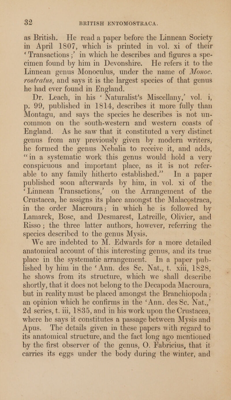 as British. He read a paper before the Linnean Society in April 1807, which is printed in vol. xi of their ‘Transactions ;’ in which he describes and figures a spe- cimen found by him in Devonshire. He refers it to the Linnean genus Monoculus, under the name of J/onoc. rostratus, and says it is the largest species of that genus he had ever found in England. Dr. Leach, in his ‘ Naturalist’s Miscellany,’ vol. 1, pues; published in 1814, describes it more fully than Montagu, and says the species he describes is not un- common on the south-western and western coasts of | England. As he saw that it constituted a very distinct genus from any previously given by modern writers, he formed the genus Nebalia to receive it, and adds, “im a systematic work this genus would hold a very conspicuous and important place, as it is not refer- able to any family hitherto established.” In a paper published soon afterwards by him, in vol. xi of the ‘Linnean ‘Transactions, on the Arrangement of the Crustacea, he assigns its place amongst the Malacostraca, in the order Macroura; in which he is followed by Lamarck, Bosc, and Desmarest, Latreille, Olivier, and Risso ; the three latter authors, however, relerning the species described to the genus Mysis. We are indebted to M. Edwards for a more detailed anatomical account of this interesting genus, and its true place in the systematic arrangement. In a paper pub- lished by him in the ‘Ann. des Sc. Nat., t. xii, 1828, he shows from its structure, which we shall describe shortly, that it does not belong to the Decapoda Macroura, but in reality must be placed amongst the Branchiopoda ; an opinion which he confirms in the ‘Ann. des Sc. Nat.,’ 2d series, t. 11, 1835, and in his work upon the Crustacea, where he says it constitutes a passage between Mysis and Apus. ‘The details given in these papers with regard to its anatomical structure, and the fact long ago mentioned by the first observer of the genus, O. Fabricius, that it carries its eggs under the body during the winter, and