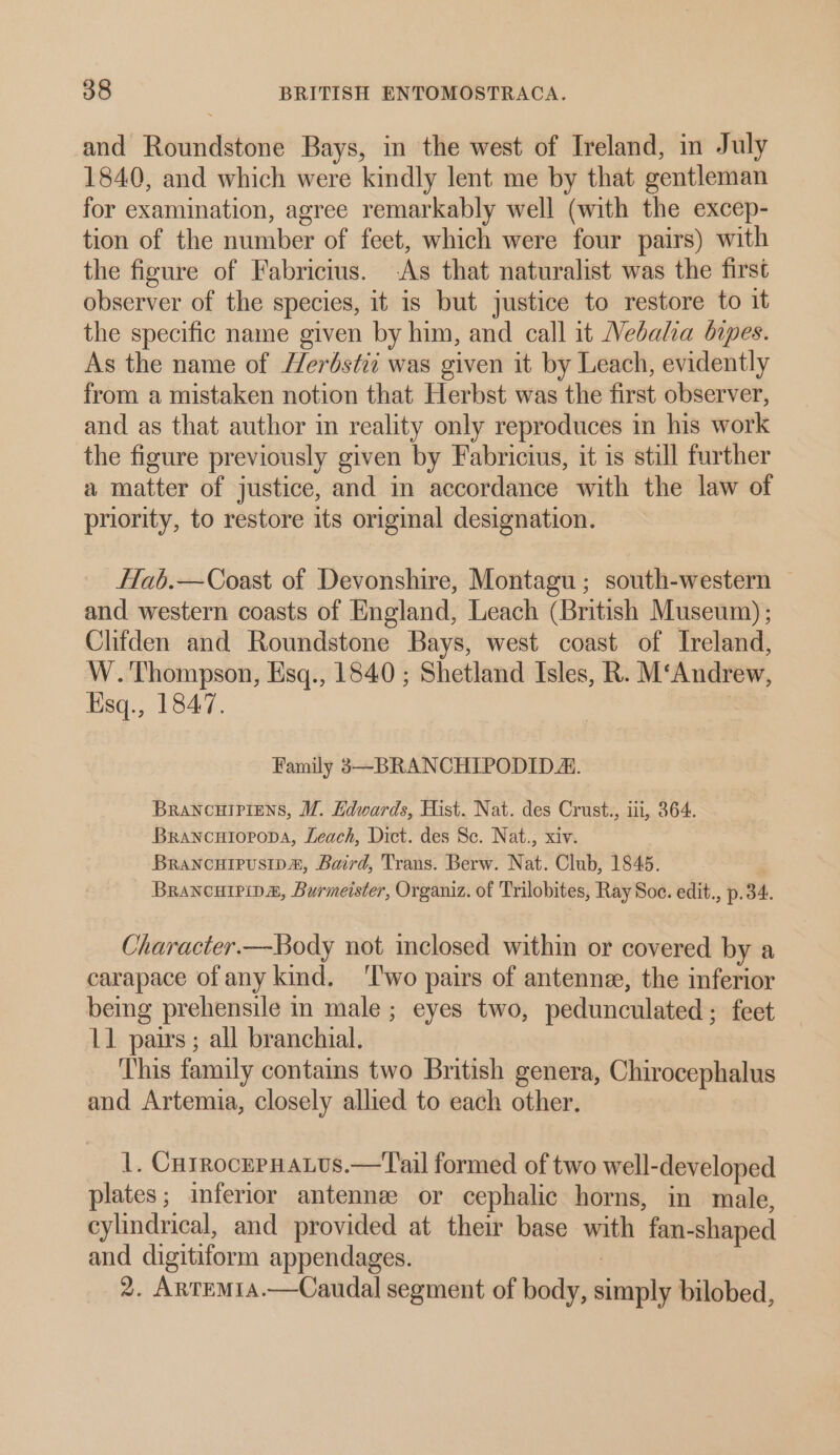 and Roundstone Bays, in the west of Ireland, in July 1840, and which were kindly lent me by that gentleman for examination, agree remarkably well (with the excep- tion of the number of feet, which were four pairs) with the figure of Fabricius. -As that naturalist was the first observer of the species, it is but justice to restore to it the specific name given by him, and call it Vebala bipes. As the name of Herdstii was given it by Leach, evidently from a mistaken notion that Herbst was the first observer, and as that author m reality only reproduces in his work the figure previously given by Fabricius, it is still further a matter of justice, and in accordance with the law of priority, to restore its original designation. ffab.—Coast of Devonshire, Montagu; south-western — and western coasts of England, Leach (British Museum); Clifden and Roundstone Bays, west coast of Ireland, W.'Thompson, Esq., 1840; Shetland Isles, R. M‘Andrew, Hsq., 1847. Family 3—BRANCHIPODID A. BRANCHIPIENS, WZ. Edwards, Hist. Nat. des Crust., iii, 364. Brancuioropa, Leach, Dict. des Sc. Nat., xiv. Brancuipusipm, Baird, Trans. Berw. Nat. Club, 1845. Brancurpipa, Burmeister, Organiz. of Trilobites, Ray Soc. edit., p.34. Character.—Body not inclosed within or covered by a carapace of any kind. ‘I'wo pairs of antenne, the inferior being prehensile in male; eyes two, pedunculated; feet L1 pairs; all branchial. ‘This family contams two British genera, Chirocephalus and Artemia, closely allied to each other. 1. CutrocepHatus.—Tail formed of two well-developed plates; inferior antennee or cephalic horns, in male, cylindrical, and provided at their base with fan-shaped and digitiform appendages. | 2. Artem1a.—Caudal segment of body, simply bilobed,