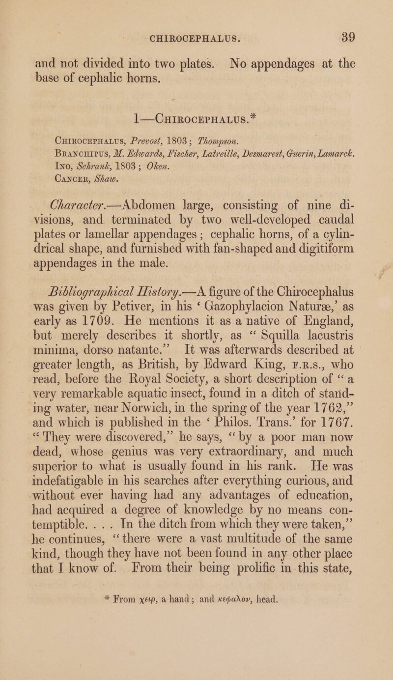 and not divided into two plates. No appendages at the base of cephalic horns. ” 1—CHIROCEPHALUS.* CHIROCEPHALUS, Prevost, 1803; Thompson. Brancuipus, VM. Kdwards, Fischer, Latreille, Desmarest, Guerin, Lamarck. Ino, Schrank, 1803 ; Oken. Cancer, Shaw. Character—Abdomen large, consisting of nine di- visions, and terminated by two well-developed caudal plates or lamellar appendages ; cephalic horns, of a cylin- drical shape, and furnished with fan-shaped and digitiform appendages in the male. Bibliographical History.—A figure of the Chirocephalus was given by Petiver, in his ‘ Gazophylacion Nature,’ as early as 1709. He mentions it as a native of England, but merely describes it shortly, as ‘“ Squilla lacustris minima, dorso natante.”” It was afterwards described at greater length, as British, by Edward King, F.2.s., who read, before the Royal Society, a short description of “a very remarkable aquatic insect, found in a ditch of stand- ing water, near Norwich, in the spring of the year 1762,” and which is published im the ‘ Philos. Trans.’ for 1767. “They were discovered,” he says, ‘‘ by a poor man now dead, whose genius was very extraordinary, and much superior to what is usually found in his rank. He was indefatigable in his searches after everything curious, and without ever having had any advantages of education, had acquired a degree of knowledge by no means con- temptible. ... In the ditch from which they were taken,” he continues, “there were a vast multitude of the same kind, though they have not been found in any other place that I know of. From their being prolific in this state, * From xep, a hand; and Kkepador, head.