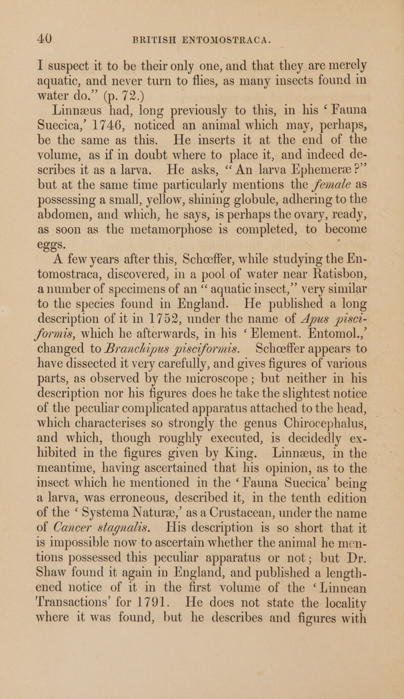I suspect it to be their only one, and that they are merely aquatic, and never turn to flies, as many insects found in water do.” (p. 72.) | Linneus had, long previously to this, in his ‘ Fauna Suecica,’ 1746, noticed an animal which may, perhaps, be the same as this. He inserts it at the end of the volume, as if in doubt where to place it, and indeed de- scribes it as a larva. He asks, “ An larva Ephemere ?”’ but at the same time particularly mentions the female as possessing a small, yellow, shining globule, adhering to the abdomen, and which, he says, is perhaps the ovary, ready, as soon as the metamorphose is completed, to become egos. a few years after this, Scheffer, while studying the En- tomostraca, discovered, in a pool of water near Ratisbon, a number of specimens of an “ aquatic insect,” very similar to the species found in England. He published a long description of it in 1752, under the name of dpus pisci- formis, which he afterwards, in his ‘ Element. Entomol.,’ changed to Branchipus pisciformis. Schoetter appears to have dissected it very carefully, and gives figures of various parts, as observed by the microscope; but neither in his description nor his figures does he take the slightest notice of the peculiar complicated apparatus attached to the head, — which characterises so strongly the genus Chirocephalus, and which, though roughly executed, is decidedly ex- ~ meantime, having ascertained that his opinion, as to the — insect which he mentioned in the ‘ Fauna Suecica’ being a larva, was erroneous, described it, in the tenth edition of the ‘ Systema Nature,’ as a Crustacean, under the name > of Cancer stagnalis. His description is so short that it — is impossible now to ascertain whether the animal he men- tions possessed this peculiar apparatus or not; but Dr. Shaw found it again in England, and published a length- ened notice of it m the-first volume of the ‘ Linnean ‘Transactions’ for 1791. He does not state the locality where it was found, but he describes and figures with