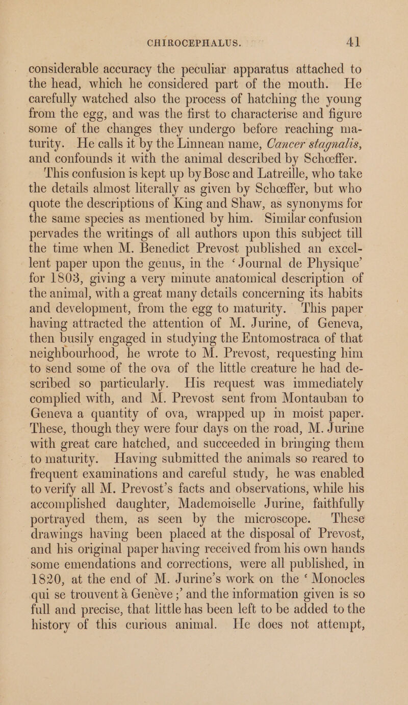 considerable accuracy the peculiar apparatus attached to the head, which he considered part of the mouth. He carefully watched also the process of hatching the young from the egg, and was the first to characterise and figure some of the changes they undergo before reaching ma- turity. He calls it by the Linnean name, Cancer stagnalis, and confounds it with the animal described by Scheeffer. ‘This confusion is kept up by Bosc and Latreille, who take the details almost literally as given by Scheeffer, but who quote the descriptions of King and Shaw, as synonyms for the same species as mentioned by him. Similar confusion pervades the writings of all authors upon this subject till the time when M. Benedict Prevost published an excel- lent paper upon the genus, in the ‘Journal de Physique’ for 1803, giving a very minute anatomical description of the animal, with a great many details concerning its habits and development, from the egg to maturity. This paper having attracted the attention of M. Jurine, of Geneva, then busily engaged in studying the Entomostraca of that neighbourhood, he wrote to M. Prevost, requesting him to send some of the ova of the little creature he had de- scribed so particularly. His request was immediately complied with, and M. Prevost sent from Montauban to Geneva a quantity of ova, wrapped up in moist paper. These, though they were four days on the road, M. Jurine with great care hatched, and succeeded in bringing them frequent examinations and careful study, he was enabled to verify all M. Prevost’s facts and observations, while his accomplished daughter, Mademoiselle Jurine, faithfully portrayed them, as seen by the microscope. These drawings having been placed at the disposal of Prevost, and his original paper having received from his own hands some emendations and corrections, were all published, in 1820, at the end of M. Jurine’s work on the ‘ Monocles qui se trouvent a Geneve ;’ and the information given is so full and precise, that little has been left to be added to the history of this curious animal. He does not attempt,