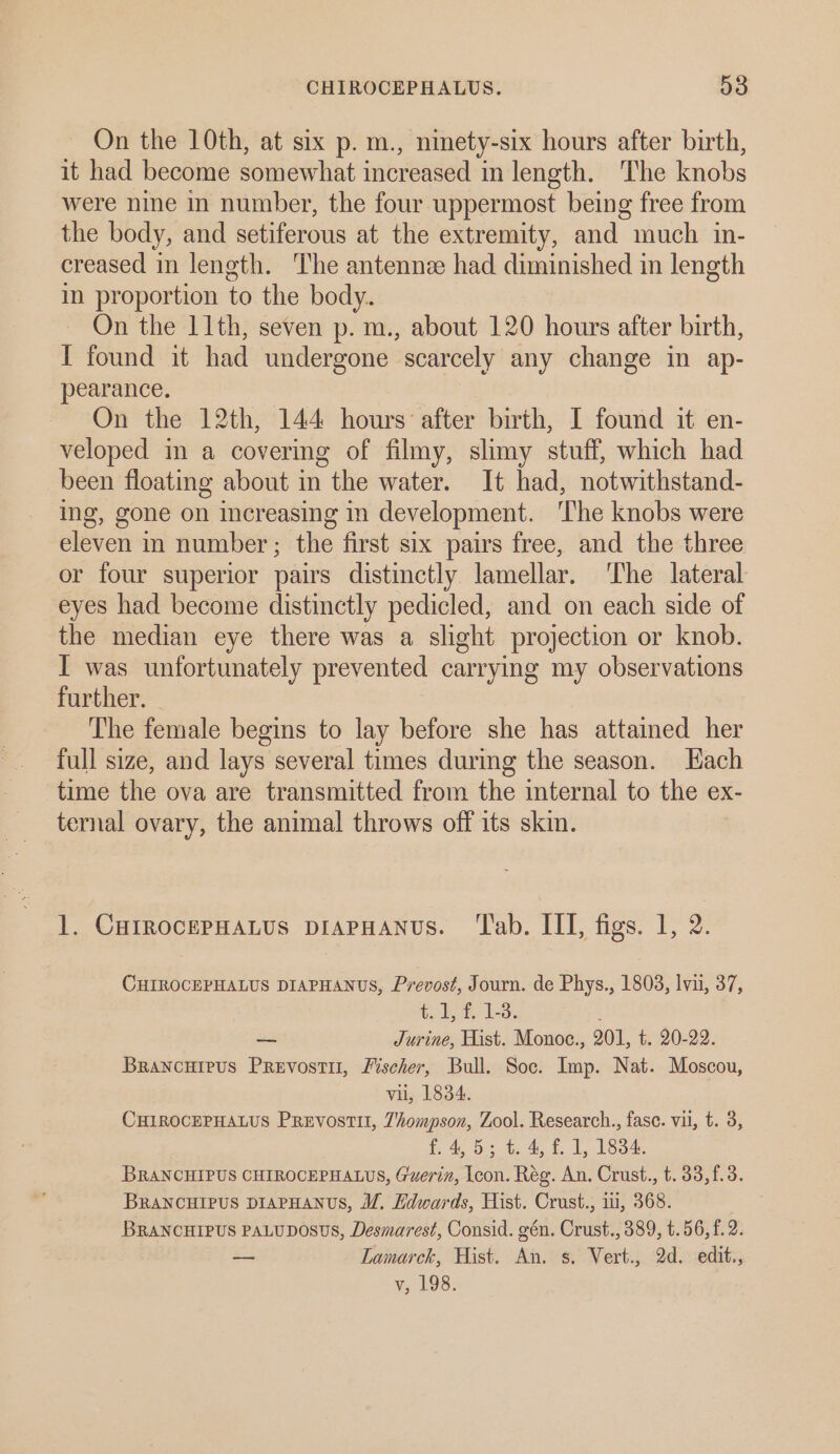 On the 10th, at six p. m., ninety-six hours after birth, it had become somewhat increased in length. The knobs were nine in number, the four uppermost being free from the body, and setiferous at the extremity, and much in- creased in length. The antennee had diminished in length in proportion to the body. On the 11th, seven p. m., about 120 hours after birth, I found it had undergone “scarcely any change in ap- pearance. On the 12th, 144 hours after birth, I found it en- veloped in a covering of filmy, slimy stuff, which had been floating about in the water. It had, notwithstand- ing, gone on increasing in development. The knobs were eleven in number; the first six pairs free, and the three or four superior pairs distinctly. lamellar. ‘The lateral eyes had become distinctly pedicled, and on each side of the median eye there was a slight projection or knob. I was unfortunately prevented carrying my observations further. The female begins to lay before she has attained her full size, and lays several times during the season. Hach time the ova are transmitted from the internal to the ex- ternal ovary, the animal throws off its skin. 1. CurrocePHaLus piaPHANUS. ‘Tab. III, figs. 1, 2. CHIROCEPHALUS DIAPHANUS, Prevost, Journ. de Phys., 1803, lvu, 37, tis die Wee Le —_ Jurine, Hist. Monoc., 201, £20222: Brancuieus Prevosti, Fischer, Bull. Soc. Imp. Nat. Moscou, vii, 1834. CHIROCEPHALUS Prevostit, 7ompson, Zool. Research., fase. vil, t. 3, {. 4,5; t. 4, f. 1, 1834. BRANCHIPUS CHIROCEPHALUS, Guerin, Icon. Rég. An. Crust., t. 33,f.3. BRANCHIPUS DIAPHANUS, WM, Hdwards, Hist. Crust., i, 368. BRANCHIPUS PALUDOSUS, Desmarest, Consid. gén. Crust., 389, t.56,f. 2. — Lamarck, Hist. An. s. Vert., 2d. edit., v, 198.