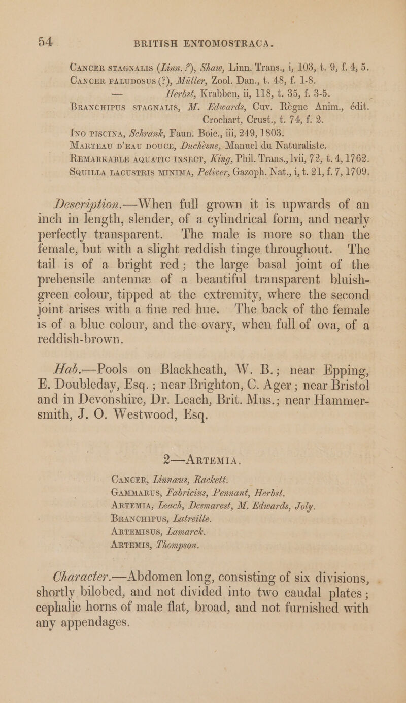 CANCER STAGNALIS (Linn. 7), Shaw, Linn. Trans., 1, 103, t. 9, f. 4, 5. CaNcER PALUDOSUS (?), Miller, Zool. Dan., t. 48, f. 1-8. —- Herbst, Krabben, u, 118, t. 35, f. 3-5. ) BRaNCHIPUS sTAGNALIS, WZ. Hdwards, Cuv. Regne Anim., édit. Crochart, Crust., t. 74, f. 2. fvo piscina, Schrank, Faun. Boic., 11, 249, 1803. MartEav D’EAU DOUCE, Duchesne, Manuel du Naturaliste. REMARKABLE AQUATIC INSECT, King, Phil. Trans., lvu, 72, t. 4, 1762. SQUILLA LACUSTRIS MINIMA, Petiver, Gazoph. Nat., i, t. 21, f. 7, 1709. Description.—When full grown it is upwards of an inch in length, slender, of a cylmdrical form, and nearly perfectly transparent. The male is more so than the female, but with a slight reddish tinge throughout. The tail is of a bright red; the large basal jomt of the prehensile antennee of a beautiful transparent bluish- green colour, tipped at the extremity, where the second joint arises with a fme red hue. ‘The back of the female is of a blue colour, and the ovary, when full of ova, of a reddish-brown. flab.—Pools on Blackheath, W. B.; near Epping, E. Doubleday, Esq. ; near Brighton, C. Ager ; near Bristol and in Devonshire, Dr. Leach, Brit. Mus.; near Hammer- smith, J. O. Westwood, Esq. 2—ARTEMIA. Cancer, Linneus, Rackett. GAMMARUS, Fabricius, Pennant, Herbst. Artemia; Leach, Desmarest, M. Edwards, Joly. Brancouipus, Latreille. ARTEMISUS, Lamarck. ARTEMIS, Thompson. Character.—Abdomen long, consisting of six divisions, . shortly bilobed, and not divided mto two caudal plates ; cephalic horns of male flat, broad, and not furnished with any appendages.
