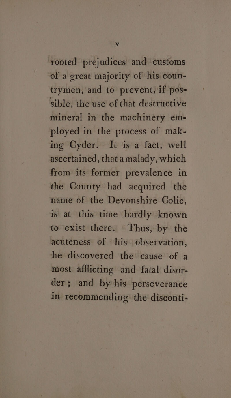 4 rooted prejudices and customs of a great majority of his coun- trymen, and to prevent, if pos- sible, the use of that destructive mineral in the machinery em- ployed in the process of mak- ing Cyder. It is a fact, well ascertained, that amalady, which from its former prevalence in the County had acquired the name of the Devonshire Colic, is at this time hardly known to exist there. Thus, by the acuteness of his observation, he discovered the cause of a most afflicting and fatal disor- der; and by his perseverance in recommending the disconti-