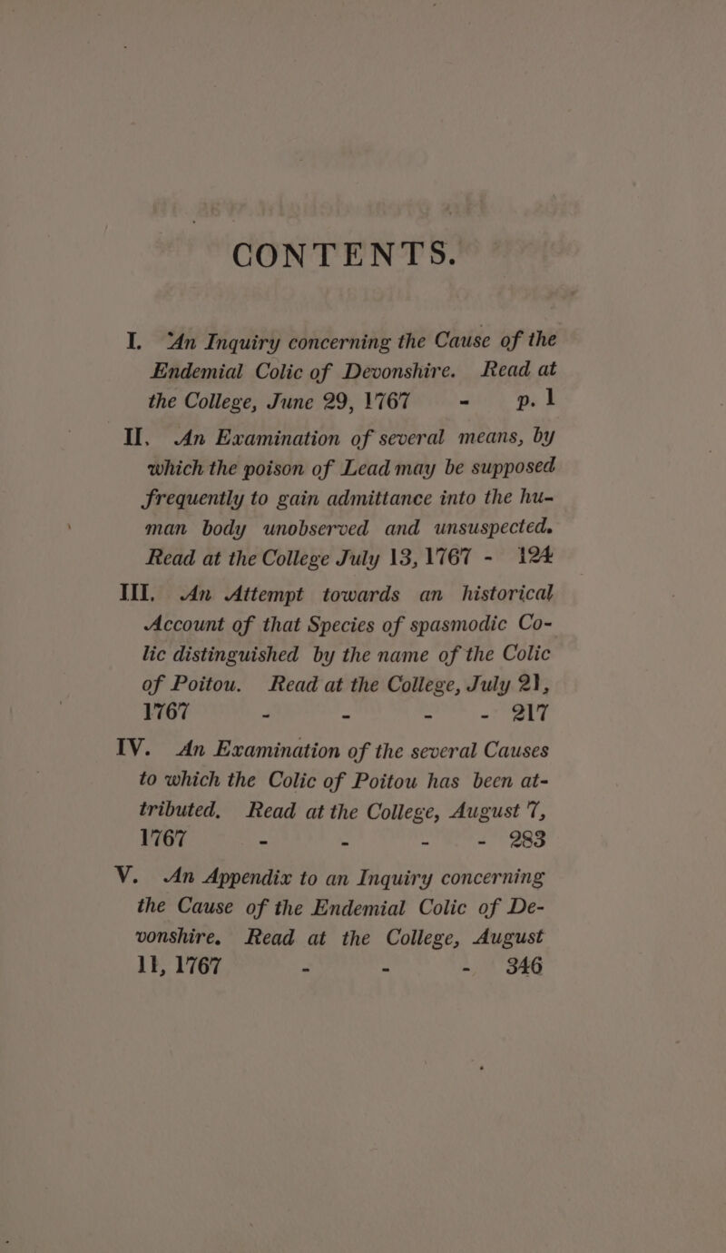 CONTENTS. I. An Inquiry concerning the Cause of the Endemial Colic of Devonshire. Read at the College, June 29, 1'767 - p. 1 II, An Examination of several means, by which the poison of Lead may be supposed Frequently to gain admittance into the hu- man body unobserved and unsuspected. Read at the College July 13, 1767 - 124 III, An Attempt towards an_ historical Account of that Species of spasmodic Co- lic distinguished by the name of the Colic of Poitou. Read at the College, July 2}, 1767 - - - - 217 IV. An Examination of the several Causes to which the Colic of Poitou has been at- tributed, Read at the College, August 7, 1767 - . - - 283 V. An Appendix to an Inquiry concerning the Cause of the Endemial Colic of De- vonshire. Read at the College, August 11, 1767 : - - SAG