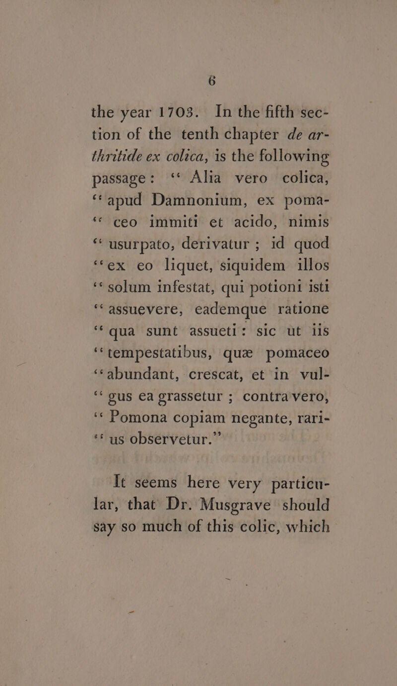 G the year 1703. In the fifth sec- tion of the tenth chapter de ar- thritide ex colica, is the following passage: ‘* Alia vero colica, ‘‘apud Damnonium, ex poma- ‘© ceo immiti et acido, nimis “ usurpato, derivatur ; id quod ‘‘ex eo liquet, siquidem illos ‘* solum infestat, qui potiont ist1 ‘‘assuevere, eademque ratione ‘qua sunt assueti: sic ut iis ‘‘tempestatibus, quae pomaceo ‘‘abundant, crescat, et in vul- ““ gus ea grassetur ; contravero, ‘« Pomona copiam negante, rari- ** us observetur.” It seems here very particu- lar, that Dr. Musgrave should say so much of this colic, which