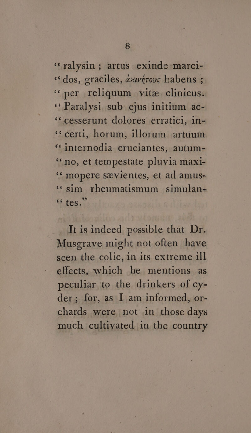 ‘‘ralysin ; artus exinde marci- ‘dos, graciles, exwnrovc habens ; ‘‘per reliquum vite. clinicus. ‘‘ Paralysi sub ejus initium ac- ‘¢cesserunt dolores erratici, in- ‘¢certi, horum, illorum artuum ‘‘internodia cruciantes, autum- ‘no, et tempestate pluvia maxi- ‘* mopere sevientes, et ad amus- ‘¢sim rheumatismum simulan- lien. It is indeed possible that Dr. Musgrave might not often have seen the colic, in its extreme ill effects, which he mentions as peculiar to the drinkers of cy- der; for, as I am informed, or- chards were not in those days much cultivated in the country