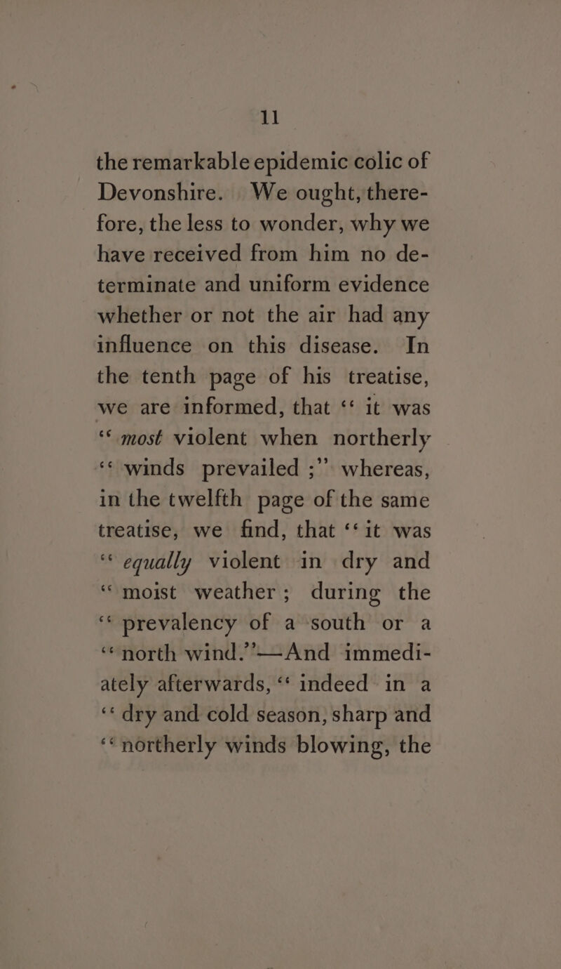 the remarkable epidemic colic of Devonshire. We ought, there- fore, the less to wonder, why we have received from him no de- terminate and uniform evidence whether or not the air had any influence on this disease. In the tenth page of his treatise, we are informed, that ‘‘ it was ‘* most violent when northerly ‘© winds prevailed ;” whereas, in the twelfth page of the same treatise, we find, that ‘‘it was ‘* equally violent in dry and “moist weather; during the ‘* prevalency of a south or a ‘north wind.’—And immedi- ately afterwards, ‘“‘ indeed in a ‘‘ dry and cold season, sharp and ‘* northerly winds blowing, the