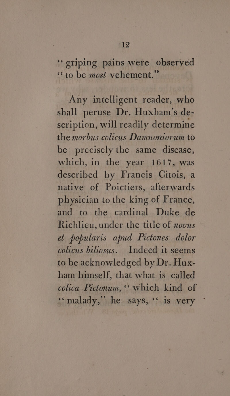 ‘‘ oriping pains were observed ‘© to be most vehement.” Any intelligent reader, who shall peruse Dr. Huxham’s de- scription, will readily determine the morbus colicus Damnoniorum to be precisely the same disease, which, in the year 1617, was described by Francis Citois, a native of Poictiers, afterwards physician to the king of France, and to the cardinal Duke de Richlieu, under the title of novus et popularis apud Pictones dolor colicus beliosus. Indeed it seems to be acknowledged by Dr. Hux- ham himself, that what is called colica Pictonum, ‘* which kind of ‘‘malady, he. says, ‘‘ is very