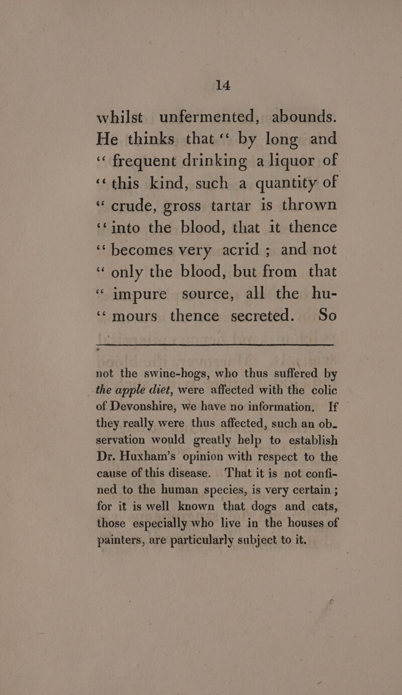 whilst unfermented, abounds. He thinks that ‘‘ by long and ‘frequent drinking a liquor of ‘‘this kind, such a quantity of ‘“ crude, gross tartar is thrown ‘into the blood, that it thence ‘‘ becomes very acrid ; and not ‘only the blood, but from that ‘impure source, all the hu- ‘‘mours thence secreted. So not the swine-hogs, who thus suffered by the apple diet, were affected with the colic of Devonshire, we have no information, If they really were thus affected, such an ob. servation would greatly help to establish Dr. Huxham’s opinion with respect to the cause of this disease. That it is not confi- ned to the human species, is very certain ; for it is well known that dogs and cats, those especially who live in the houses of painters, are particularly subject to it.