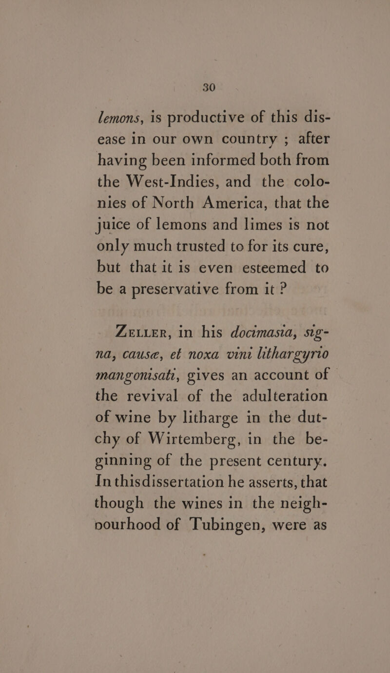 lemons, is productive of this dis- ease in our own country ; after having been informed both from the West-Indies, and the colo- nies of North America, that the juice of lemons and limes is not only much trusted to for its cure, but that it is even esteemed to be a preservative from it ? ZELLER, in his docimasia, sig- na, cause, et noxa vini lithargyrto mangonisati, gives an account of © the revival of the adulteration of wine by litharge in the dut- chy of Wirtemberg, in the be- ginning of the present century. In thisdissertation he asserts, that though the wines in the neigh- pourhood of Tubingen, were as