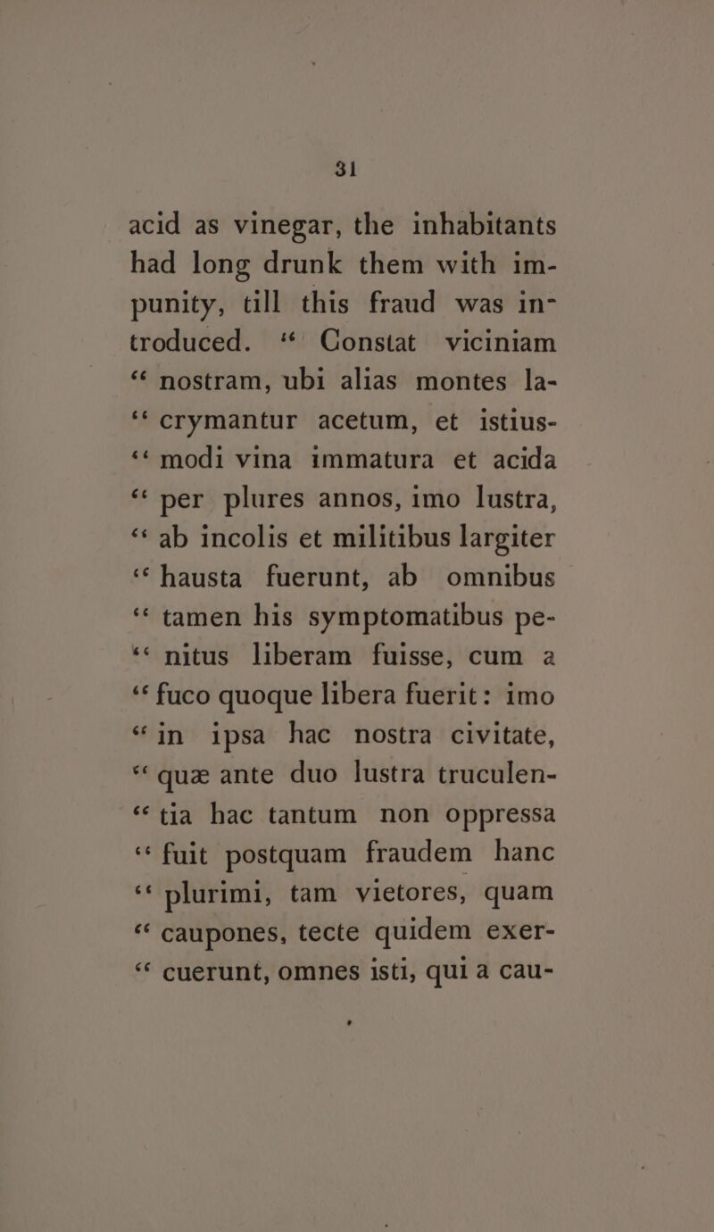 acid as vinegar, the inhabitants had long drunk them with im- punity, till this fraud was in- troduced. ‘ Constat viciniam ‘¢ nostram, ubi alias montes la- ‘‘crymantur acetum, et istius- ‘¢ modi vina immatura et acida ‘‘ per plures annos, imo lustra, ‘‘ ab incolis et militibus largiter ‘‘hausta fuerunt, ab omnibus ‘¢ tamen his symptomatibus pe- ‘&lt; nitus liberam fuisse, cum a ‘‘ fuco quoque libera fuerit: imo ‘in ipsa hac nostra civitate, ‘que ante duo lustra truculen- ‘tia hac tantum non oppressa ‘‘fuit postquam fraudem hanc ‘* plurimi, tam vietores, quam “‘ caupones, tecte quidem exer- ‘* cuerunt, omnes isti, qui a cau-