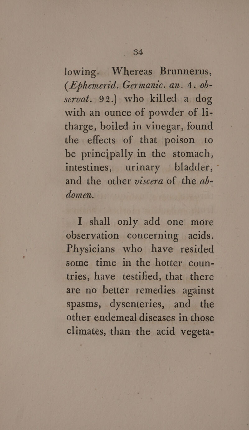 lowing. Whereas Brunnerus, (Ephemerid. Germanic. an. 4. 0b- servat. 92.) who killed a dog with an ounce of powder of li- tharge, boiled in vinegar, found the effects of that poison to be principally in the stomach, intestines, urinary — bladder, and the other viscera of the ab- domen. I shall only add one more observation concerning acids. Physicians who have resided some time in the hotter coun- tries, have testified, that there are no better remedies against spasms, dysenteries, and the other endemeal diseases in those climates, than the acid vegeta-