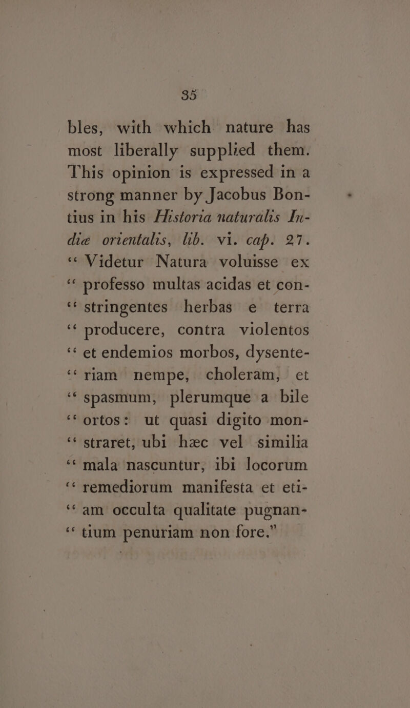 €¢ Videtur Natura voluisse ex e¢ stringentes herbas e terra producere, contra violentos et endemios morbos, dysente- riam nempe, choleram, et spasmum, plerumque a bile ortos: ut quasi digito mon- straret, ubi hzec vel similia mala nascuntur, ibi locorum remediorum manifesta et eti- am occulta qualitate pugnan- tium penuriam non fore.”