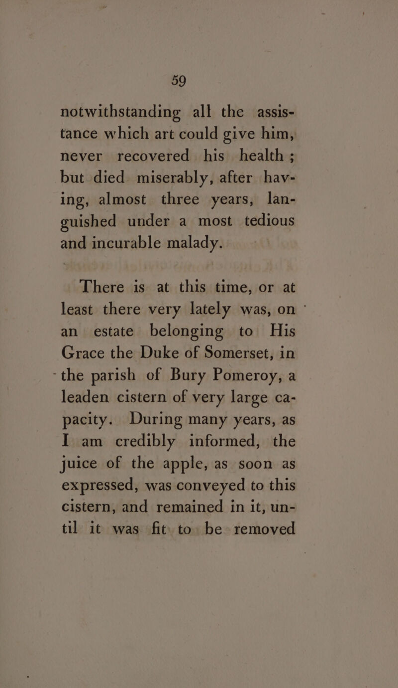 notwithstanding all the assis- tance which art could give him, never recovered his health ; but died miserably, after hav- ing, almost three years, lan- guished under a most tedious and incurable malady. There is at this time, or at least there very lately was, on ~ an estate belonging to His Grace the Duke of Somerset, in ‘the parish of Bury Pomeroy, a leaden cistern of very large ca- pacity. During many years, as I am credibly informed, the juice of the apple, as soon as expressed, was conveyed to this cistern, and remained in it, un- til it was fit. to be removed