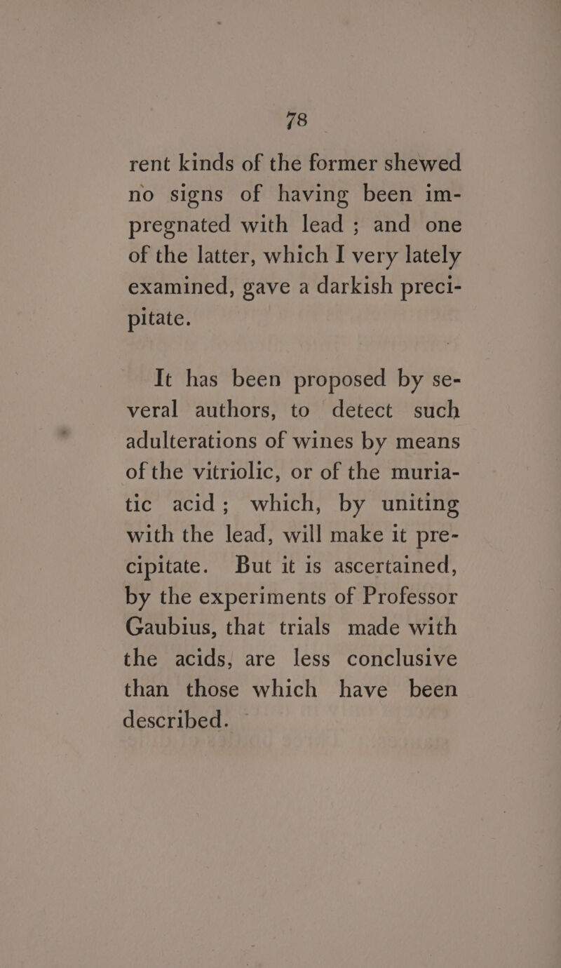 rent kinds of the former shewed no signs of having been im- pregnated with lead ; and one of the latter, which I very lately examined, gave a darkish preci- pitate. It has been proposed by se- veral authors, to detect such adulterations of wines by means of the vitriolic, or of the muria- tic acid; which, by uniting with the lead, will make it pre- cipitate. But it is ascertained, by the experiments of Professor Gaubius, that trials made with the acids, are less conclusive than those which have been described.