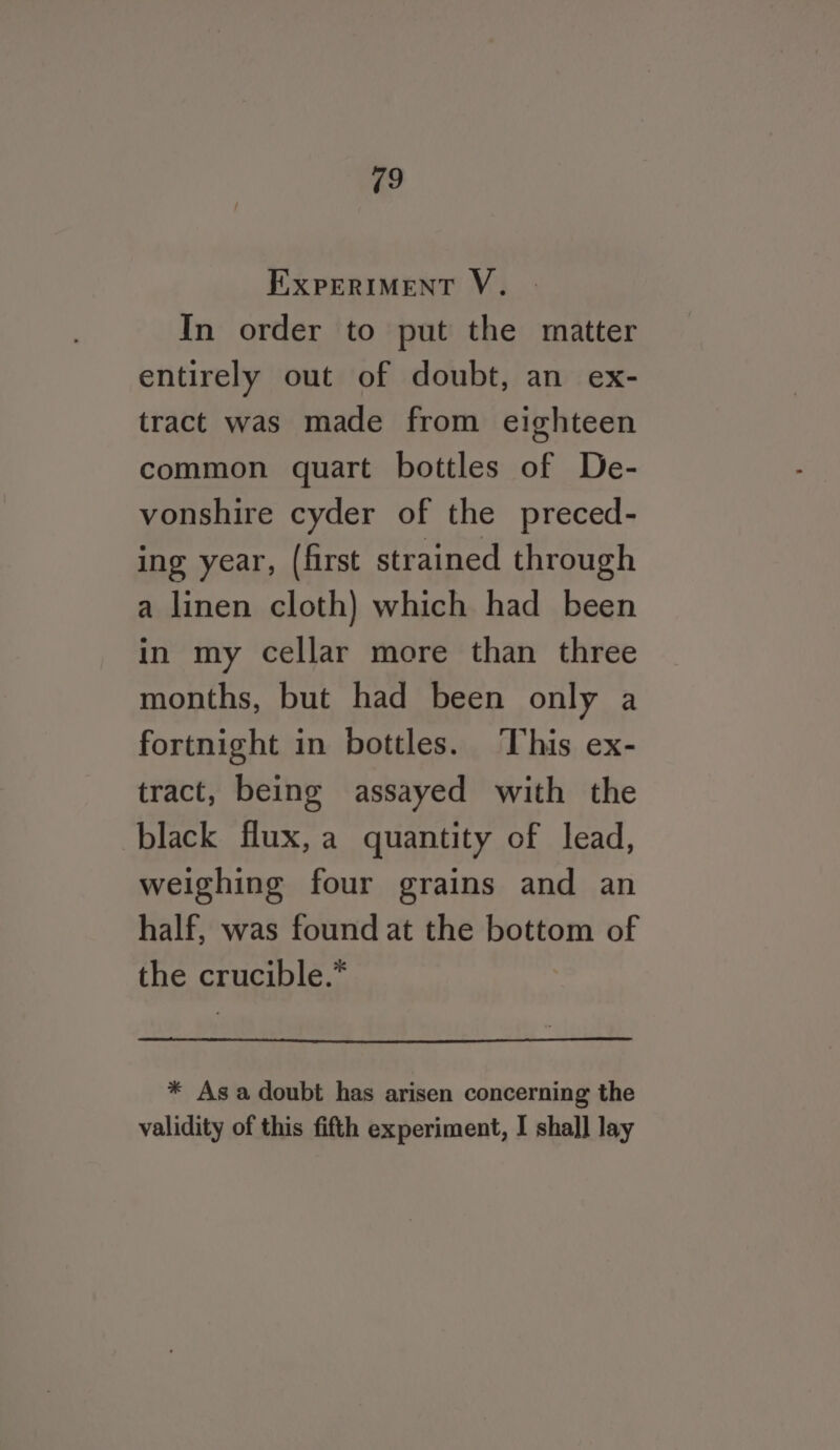 EXPERIMENT V. In order to put the matter entirely out of doubt, an ex- tract was made from eighteen common quart bottles of De- vonshire cyder of the preced- ing year, (first strained through a linen cloth) which had been in my cellar more than three months, but had been only a fortnight in bottles. This ex- tract, being assayed with the black flux,a quantity of lead, weighing four grains and an half, was found at the bottom of the crucible.” * Asa doubt has arisen concerning the validity of this fifth experiment, I shal] lay