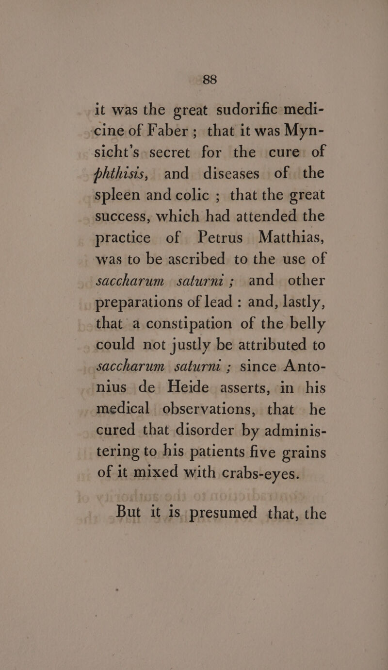 it was the great sudorific medi- cine of Faber ; that it was Myn- sicht’s secret for the cure: of phthisis, and diseases of the spleen and colic ; that the great success, which had attended the practice of Petrus Matthias, was to be ascribed to the use of saccharum saturnt ; and other preparations of lead : and, lastly, that a constipation of the belly could not justly be attributed to saccharum saturni ; since Anto- nius de Heide asserts, in his medical observations, that he cured that disorder by adminis- tering to his patients five grains of it mixed with crabs-eyes. But it is. presumed that, the