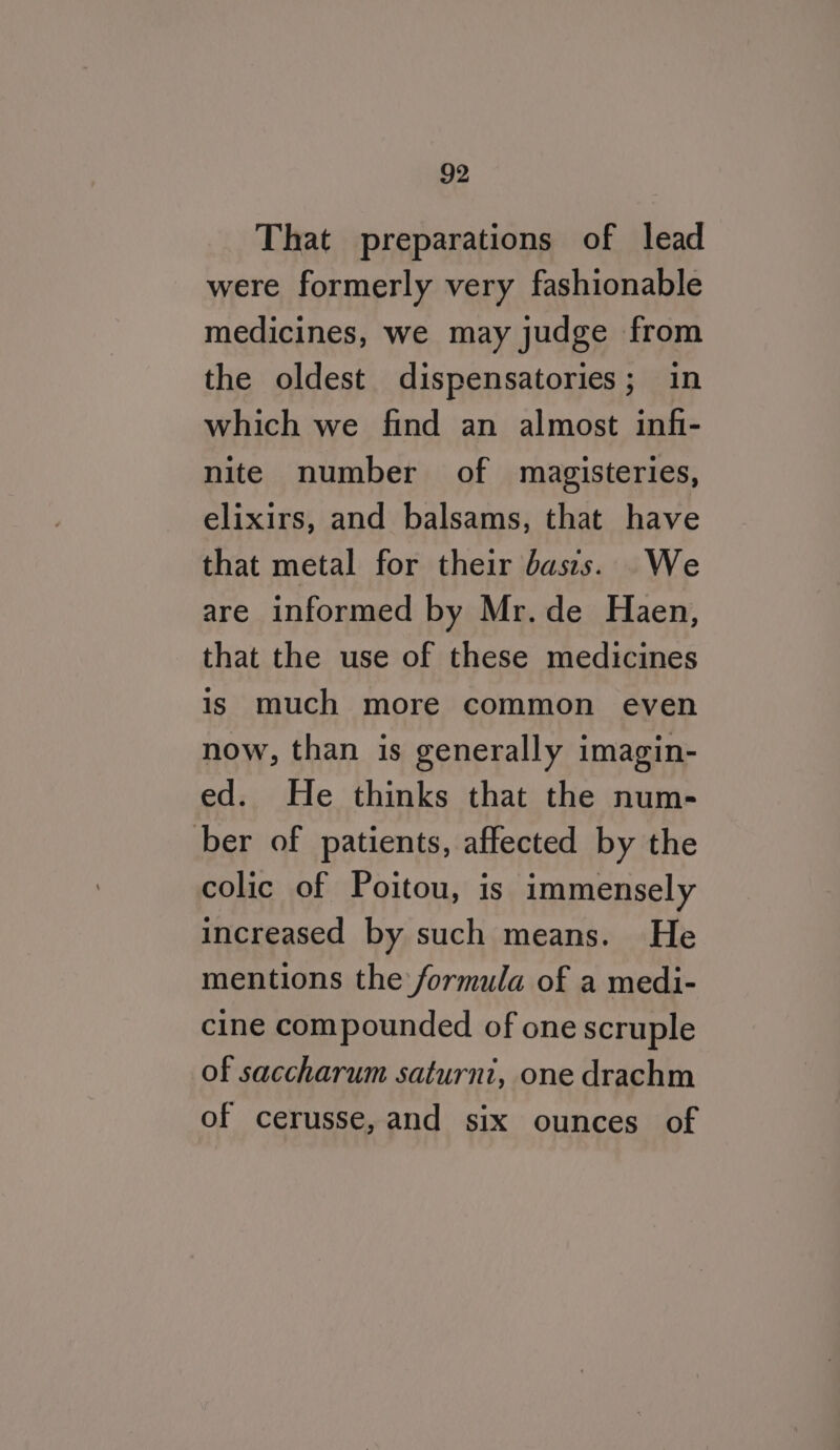 That preparations of lead were formerly very fashionable medicines, we may judge from the oldest dispensatories; in which we find an almost infi- nite number of magisteries, elixirs, and balsams, that have that metal for their basis. We are informed by Mr. de Haen, that the use of these medicines is much more common even now, than is generally imagin- ed. He thinks that the num- ber of patients, affected by the colic of Poitou, is immensely increased by such means. He mentions the formula of a medi- cine compounded of one scruple of saccharum saturni, one drachm of cerusse, and six ounces of