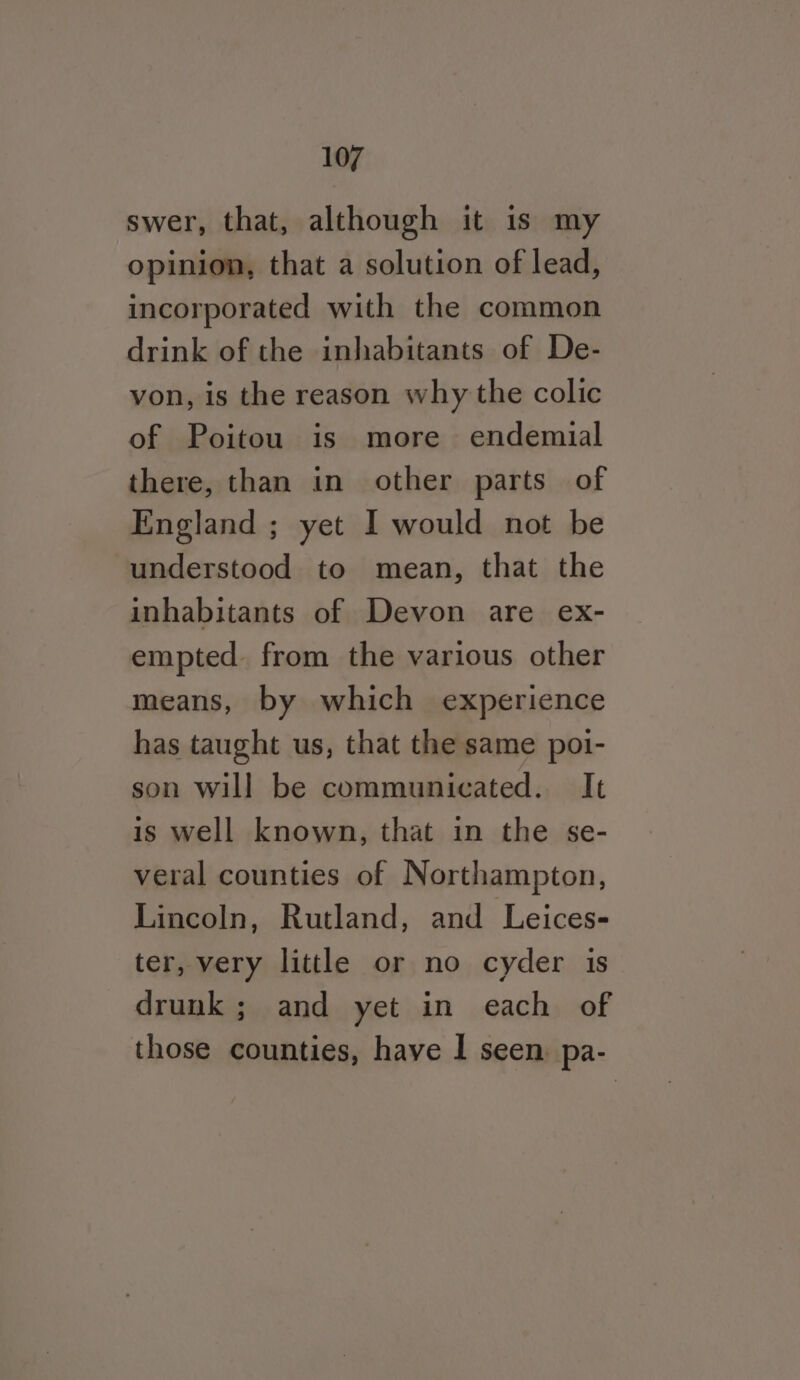 swer, that, although it is my opinion, that a solution of lead, incorporated with the common drink of the inhabitants of De- von, is the reason why the colic of Poitou is more endemial there, than in other parts of England ; yet I would not be understood to mean, that the inhabitants of Devon are ex- empted. from the various other means, by which experience has taught us, that the same poi- son will be communicated. It is well known, that in the se- veral counties of Northampton, Lincoln, Rutland, and Leices- ter, very little or no cyder is drunk; and yet in each of those counties, have | seen, pa-