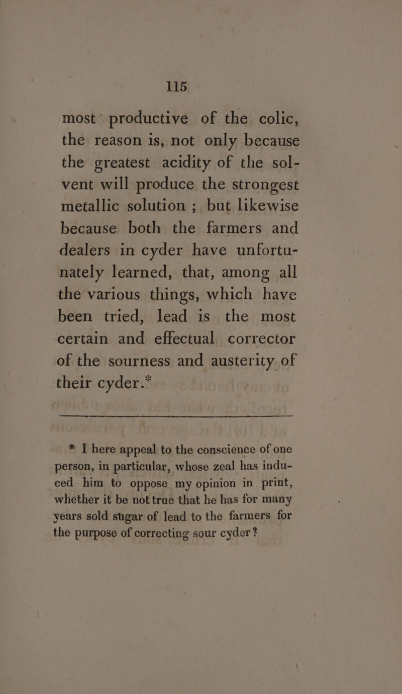 most’ productive of the colic, the reason is, not only because the greatest acidity of the sol- vent will produce the strongest metallic solution ; but likewise because both the farmers and dealers in cyder have unfortu- nately learned, that, among all the various things, which have been tried, lead is the most certain and effectual corrector of the sourness and austerity of — their cyder.* * I here appeal to the conscience of one person, in particular, whose zeal has indu- ced him to oppose my opinion in print, whether it be not true that he has for many years sold sugar of lead to the farmers for the purpose of correcting sour cyder ?