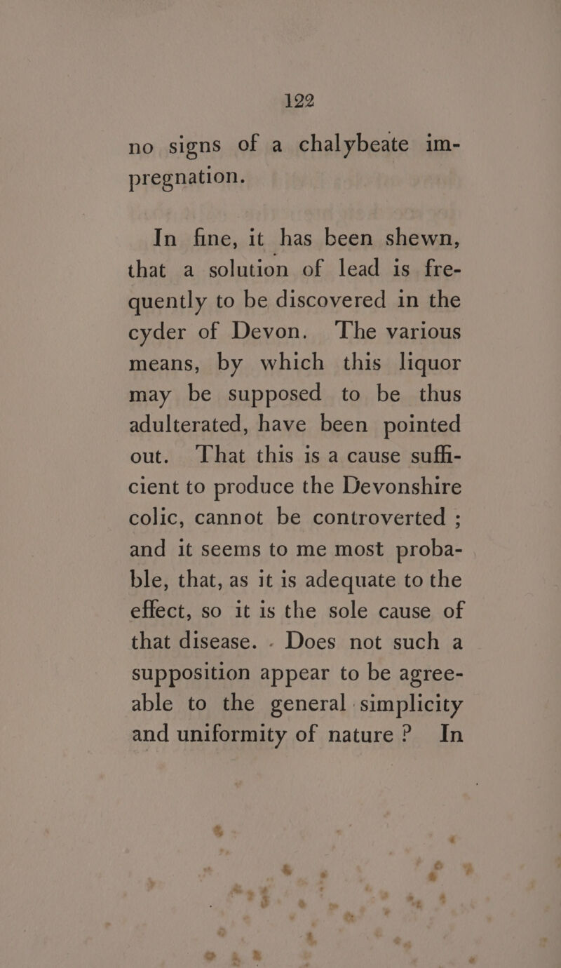 no signs of a chalybeate im- pregnation. In fine, it has been shewn, that a solution of lead is fre- quently to be discovered in the cyder of Devon. The various means, by which this liquor may be supposed to be thus adulterated, have been pointed out. That this is a cause suff- cient to produce the Devonshire colic, cannot be controverted : and it seems to me most proba- ble, that, as it is adequate to the effect, so it is the sole cause of that disease. - Does not such a supposition appear to be agree- able to the general simplicity and uniformity of nature? In