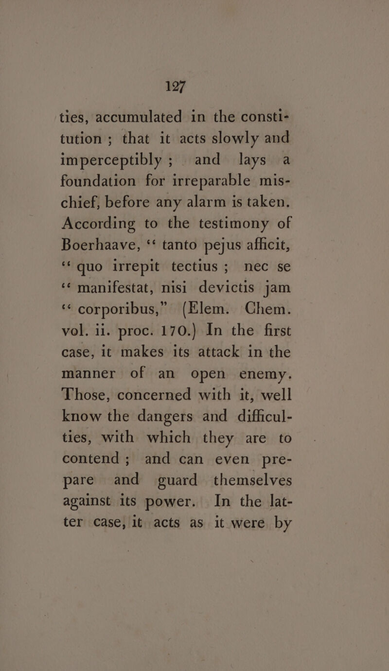 ties, accumulated in the consti- tution ; that it acts slowly and imperceptibly ; and lays a foundation for irreparable mis- chief, before any alarm is taken. According to the testimony of Boerhaave, ‘‘ tanto pejus afhicit, ‘quo irrepit tectius ; nec se ‘¢ manifestat, nisi devictis jam ‘‘ corporibus,” (Elem. Chem. vol. 11. proc. 170.) In the first case, it makes its attack in the manner of an open enemy. Those, concerned with it, well know the dangers and difficul- ties, with which they are to contend; and can even pre- pare and guard themselves against its power. In the lat- ter Case, it acts as it were by