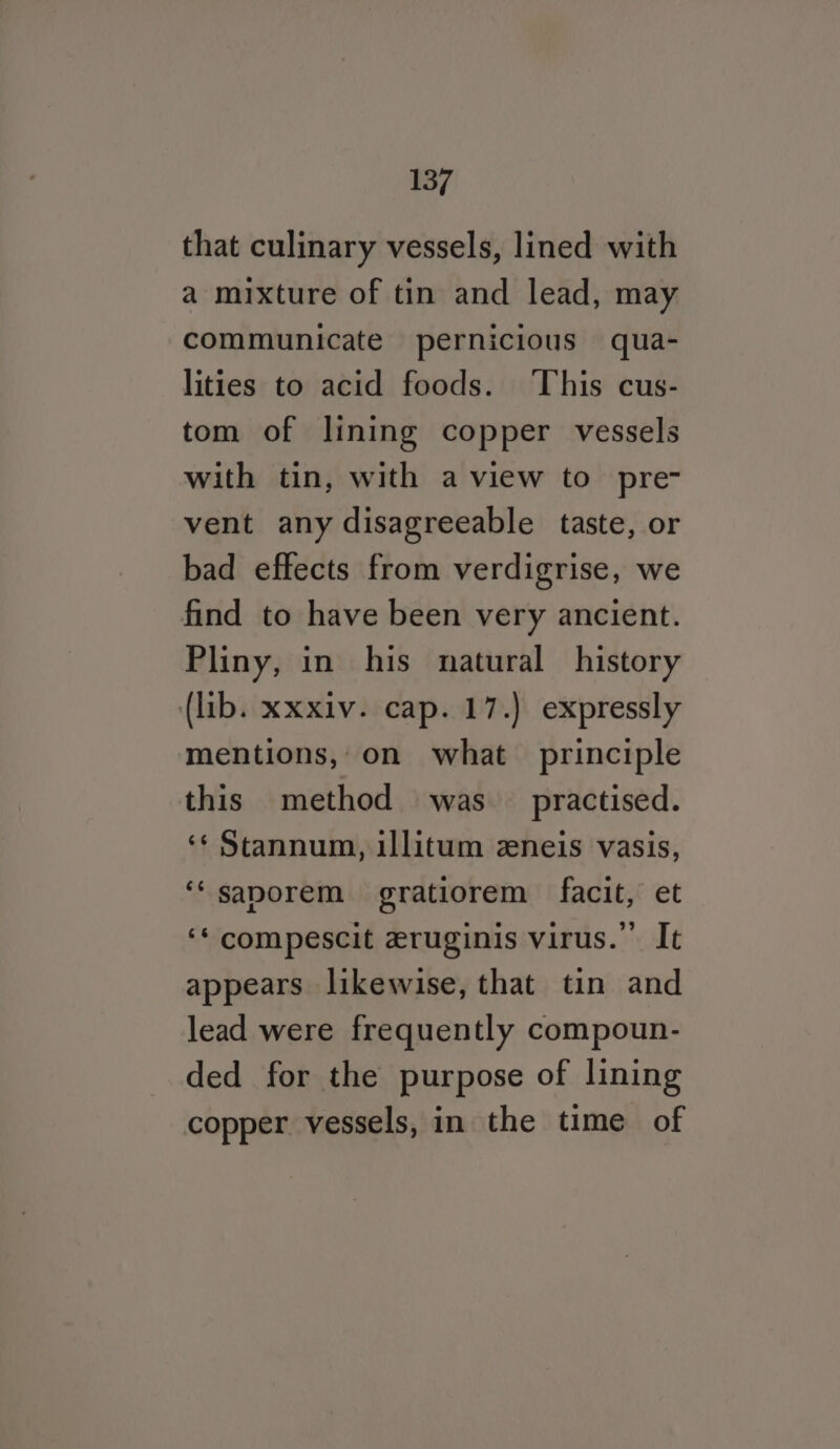 that culinary vessels, lined with a mixture of tin and lead, may communicate pernicious qua- lities to acid foods. This cus- tom of lining copper vessels with tin, with a view to pre- vent any disagreeable taste, or bad effects from verdigrise, we find to have been very ancient. Pliny, in his natural history (lib. xxxiv. cap. 17.) expressly mentions, on what principle this method was practised. ‘¢ Stannum, illitum zeneis vasis, ‘‘saporem gratiorem facit, et ‘* compescit zruginis virus.” It appears likewise, that tin and lead were frequently compoun- ded for the purpose of lining copper vessels, in the time of