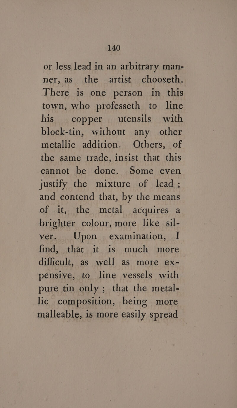 or less lead in an arbitrary man- ner, as_ the artist chooseth. There is one person in this town, who professeth to line his copper utensils with block-tin, without any other metallic addition. Others, of the same trade, insist that this cannot be done. Some even justify the mixture of lead ; and contend that, by the means of it, the metal acquires a brighter colour, more like sil- ver. Upon examination, I find, that it is much more difficult, as well as more ex- pensive, to line vessels with pure tin only; that the metal- lic composition, being more malleable, is more easily spread