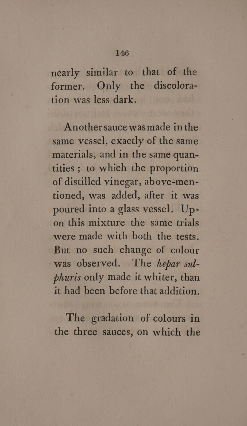 nearly similar to that of the former. Only the discolora- tion was less dark. - Another sauce was made inthe same vessel, exactly of the same materials, and in the same quan- tities ; to which the proportion of distilled vinegar, above-men- tioned, was added, after it was poured into a glass vessel. Up- on this mixture the same trials were made with both the tests. But no such change of colour was observed. ‘The hepar sul- phuris only made it whiter, than it had been before that addition. The gradation of colours in the three sauces, on which the