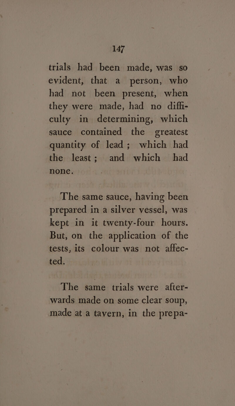 trials had been made, was so evident, that a person, who had not been present, when they were made, had no difh- culty in determining, which sauce contained the greatest quantity of lead; which had the least; and which had none. The same sauce, having been prepared in a silver vessel, was kept in it twenty-four hours. But, on the application of the tests, its colour was not affec- ted. The same trials were after- wards made on some clear soup, made at a tavern, in the prepa-