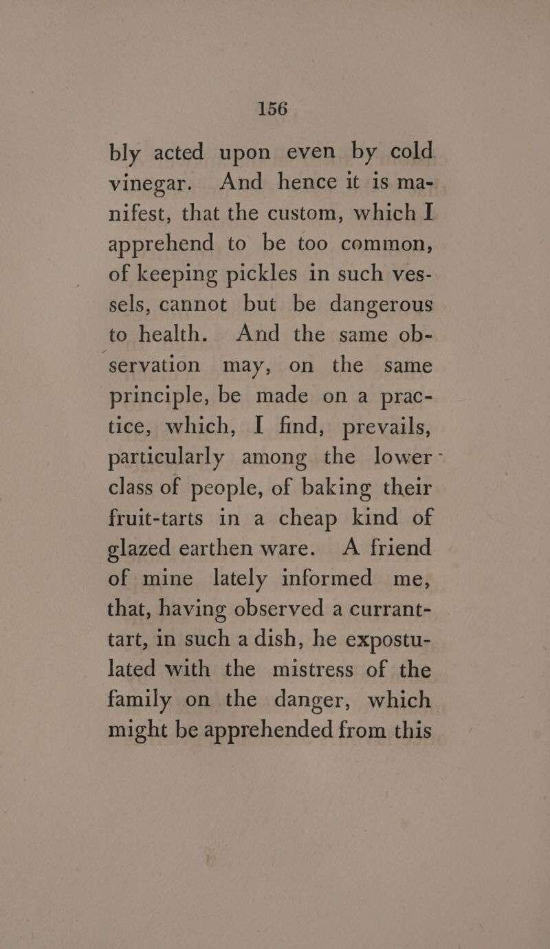 bly acted upon even by cold vinegar. And hence it is ma- nifest, that the custom, which I apprehend to be too common, of keeping pickles in such ves- sels, cannot but be dangerous to health. And the same ob- ‘servation may, on the same principle, be made on a prac- tice, which, I find, prevails, particularly among the lower- class of people, of baking their fruit-tarts in a cheap kind of glazed earthen ware. A friend of mine lately informed me, that, having observed a currant- tart, in such a dish, he expostu- lated with the mistress of the family on the danger, which might be apprehended from this