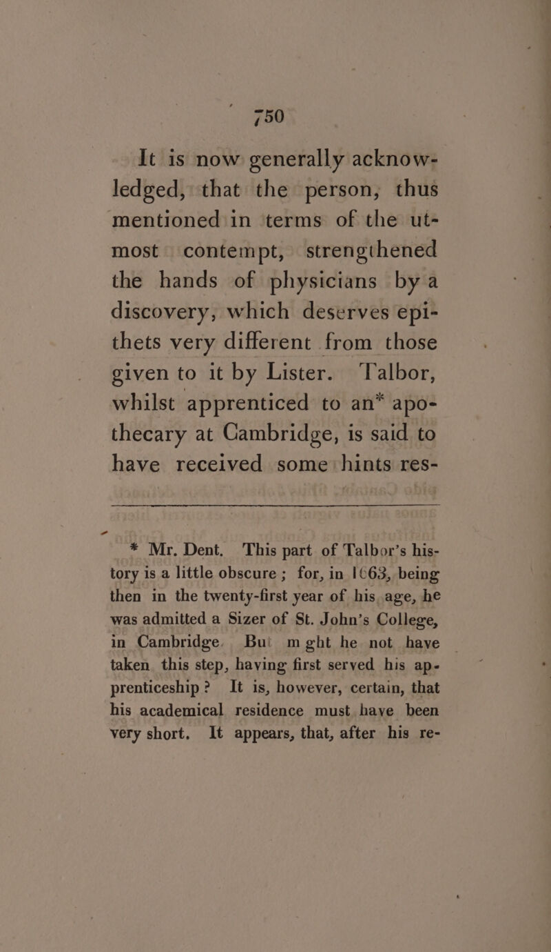 It is now generally acknow- ledged, that the person, thus mentioned in terms of the ut- most contempt, strengthened the hands of physicians bya discovery, which deserves epi- thets very different from those given to it by Lister. ‘Talbor, whilst apprenticed to an* apo- thecary at Cambridge, is said to have received some hints res- * Mr. Dent. This part of Talbor’s his- tory is a little obscure ; for, in 1¢63, being then in the twenty-first year of his age, he was admitted a Sizer of St. John’s College, in Cambridge. Bui m ght he not have taken this step, having first served his ap- prenticeship? It is, however, certain, that his academical residence must haye been very short. It appears, that, after his re-